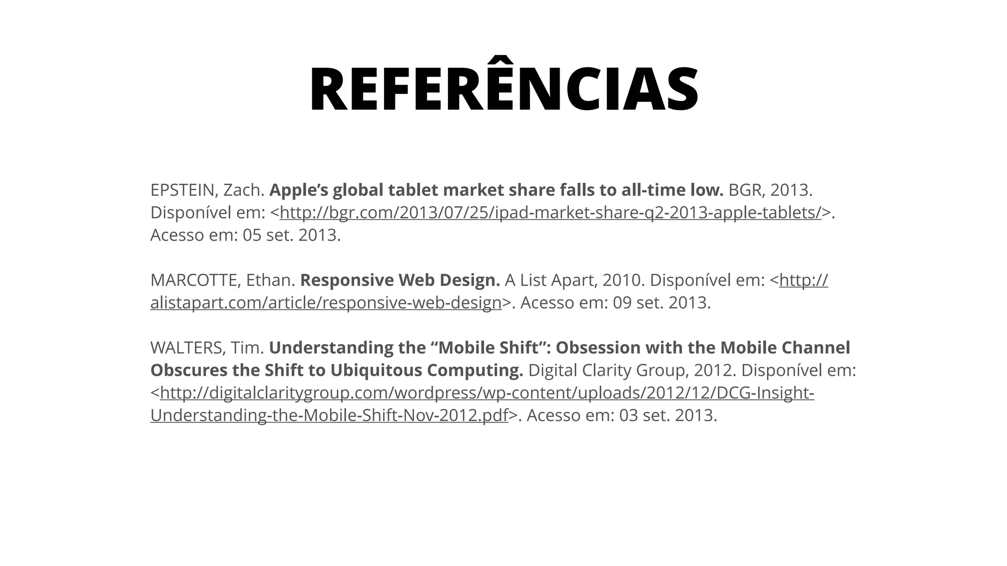 EPSTEIN, Zach. Apple’s global tablet market share falls to all-time low. BGR, 2013. 
Disponível em: <http://bgr.com/2013/07/25/ipad-market-share-q2-2013-apple-tablets/>.
Acesso em: 05 set. 2013.
!
MARCOTTE, Ethan. Responsive Web Design. A List Apart, 2010. Disponível em: <http://
alistapart.com/article/responsive-web-design>. Acesso em: 09 set. 2013.
!
WALTERS, Tim. Understanding the “Mobile Shift”: Obsession with the Mobile Channel
Obscures the Shift to Ubiquitous Computing. Digital Clarity Group, 2012. Disponível em:
<http://digitalclaritygroup.com/wordpress/wp-content/uploads/2012/12/DCG-Insight-
Understanding-the-Mobile-Shift-Nov-2012.pdf>. Acesso em: 03 set. 2013.
REFERÊNCIAS
 