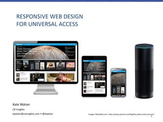 1
RESPONSIVE WEB DESIGN
FOR UNIVERSAL ACCESS
Images: Mashable.com, https://www.yonomi.co/blog/hey-alexa-meet-yonomi/
Kate Walser
CX Insights
kwalser@cxinsights.com • @kwalser
 