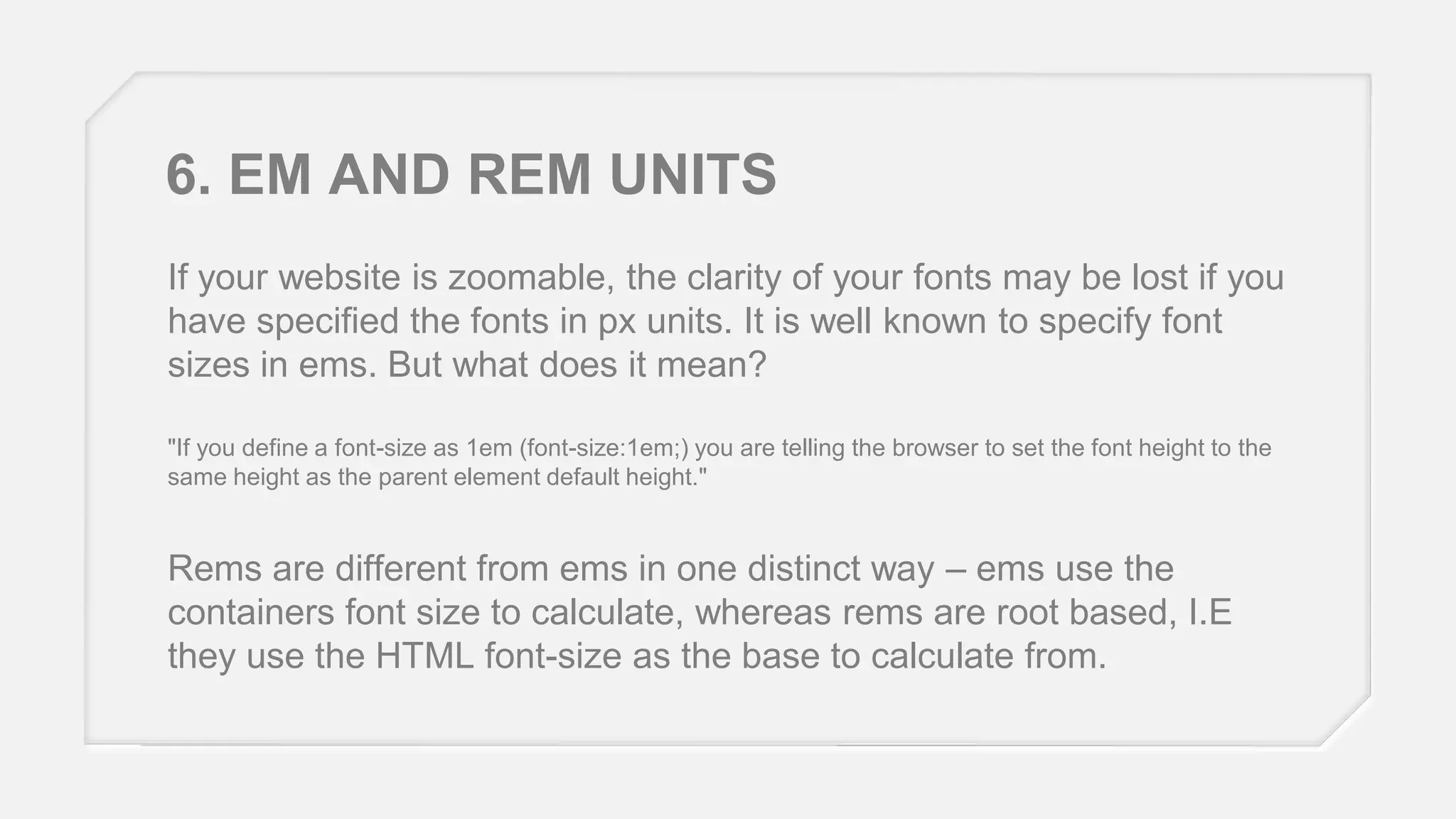 6. EM AND REM UNITS
If your website is zoomable, the clarity of your fonts may be lost if you
have specified the fonts in px units. It is well known to specify font
sizes in ems. But what does it mean?
"If you define a font-size as 1em (font-size:1em;) you are telling the browser to set the font height to the
same height as the parent element default height."

Rems are different from ems in one distinct way – ems use the
containers font size to calculate, whereas rems are root based, I.E
they use the HTML font-size as the base to calculate from.

 