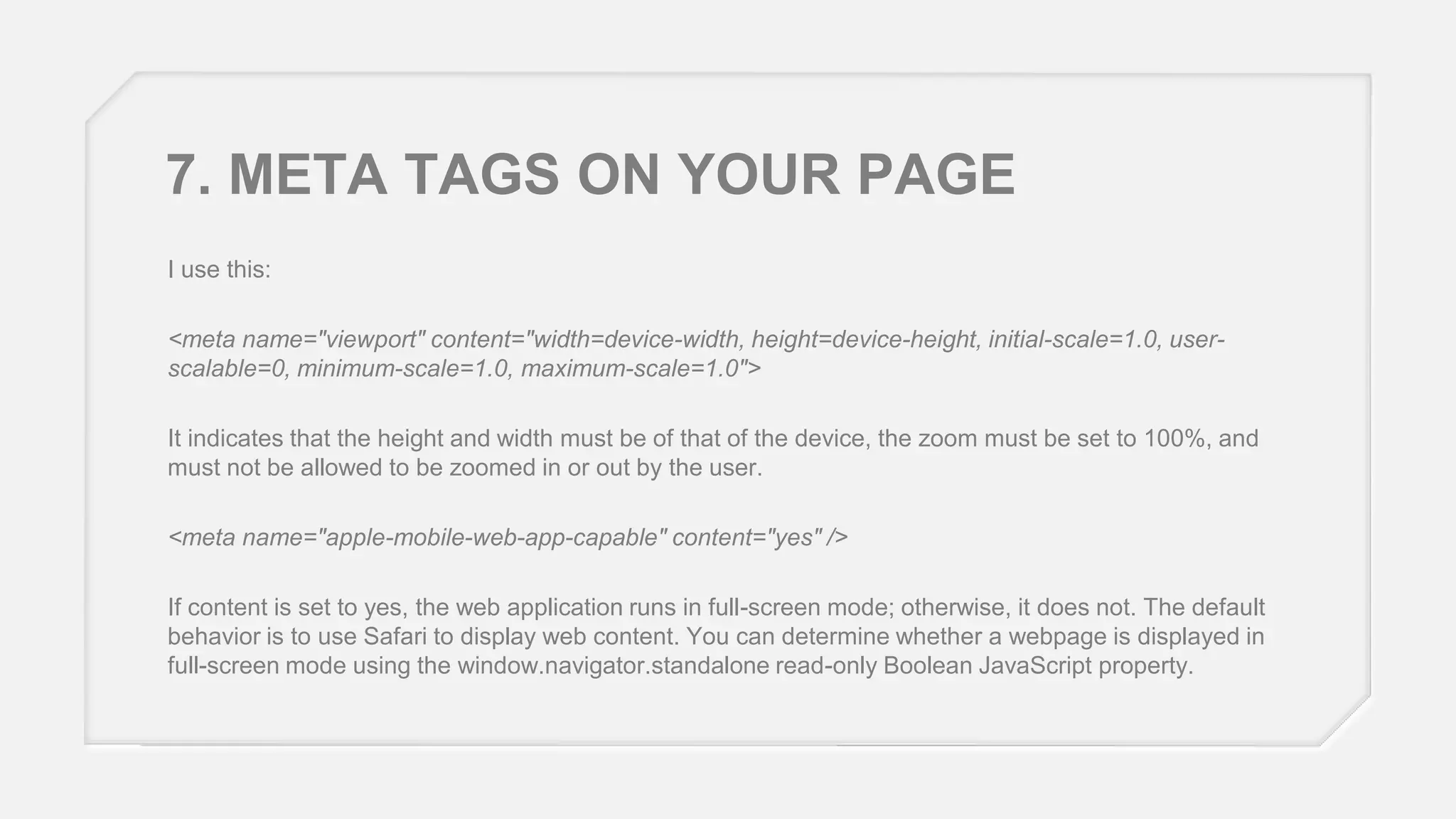 7. META TAGS ON YOUR PAGE
I use this:
<meta name="viewport" content="width=device-width, height=device-height, initial-scale=1.0, userscalable=0, minimum-scale=1.0, maximum-scale=1.0">

It indicates that the height and width must be of that of the device, the zoom must be set to 100%, and
must not be allowed to be zoomed in or out by the user.
<meta name="apple-mobile-web-app-capable" content="yes" />

If content is set to yes, the web application runs in full-screen mode; otherwise, it does not. The default
behavior is to use Safari to display web content. You can determine whether a webpage is displayed in
full-screen mode using the window.navigator.standalone read-only Boolean JavaScript property.

 