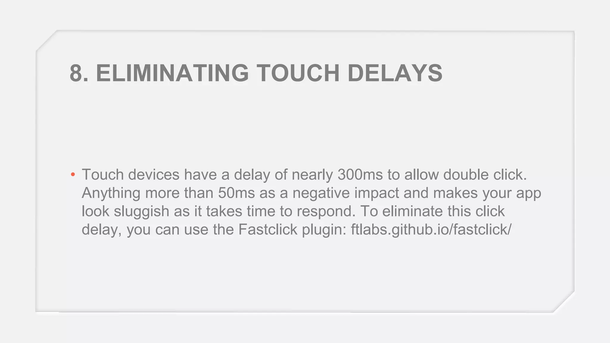 8. ELIMINATING TOUCH DELAYS

• Touch devices have a delay of nearly 300ms to allow double click.
Anything more than 50ms as a negative impact and makes your app
look sluggish as it takes time to respond. To eliminate this click
delay, you can use the Fastclick plugin: ftlabs.github.io/fastclick/

 