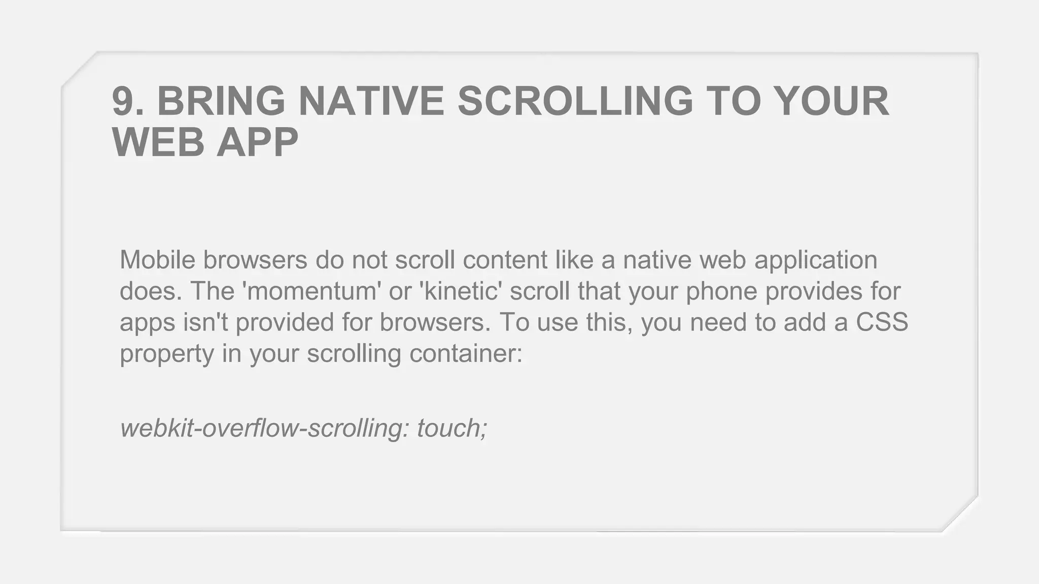 9. BRING NATIVE SCROLLING TO YOUR
WEB APP
Mobile browsers do not scroll content like a native web application
does. The 'momentum' or 'kinetic' scroll that your phone provides for
apps isn't provided for browsers. To use this, you need to add a CSS
property in your scrolling container:

webkit-overflow-scrolling: touch;

 