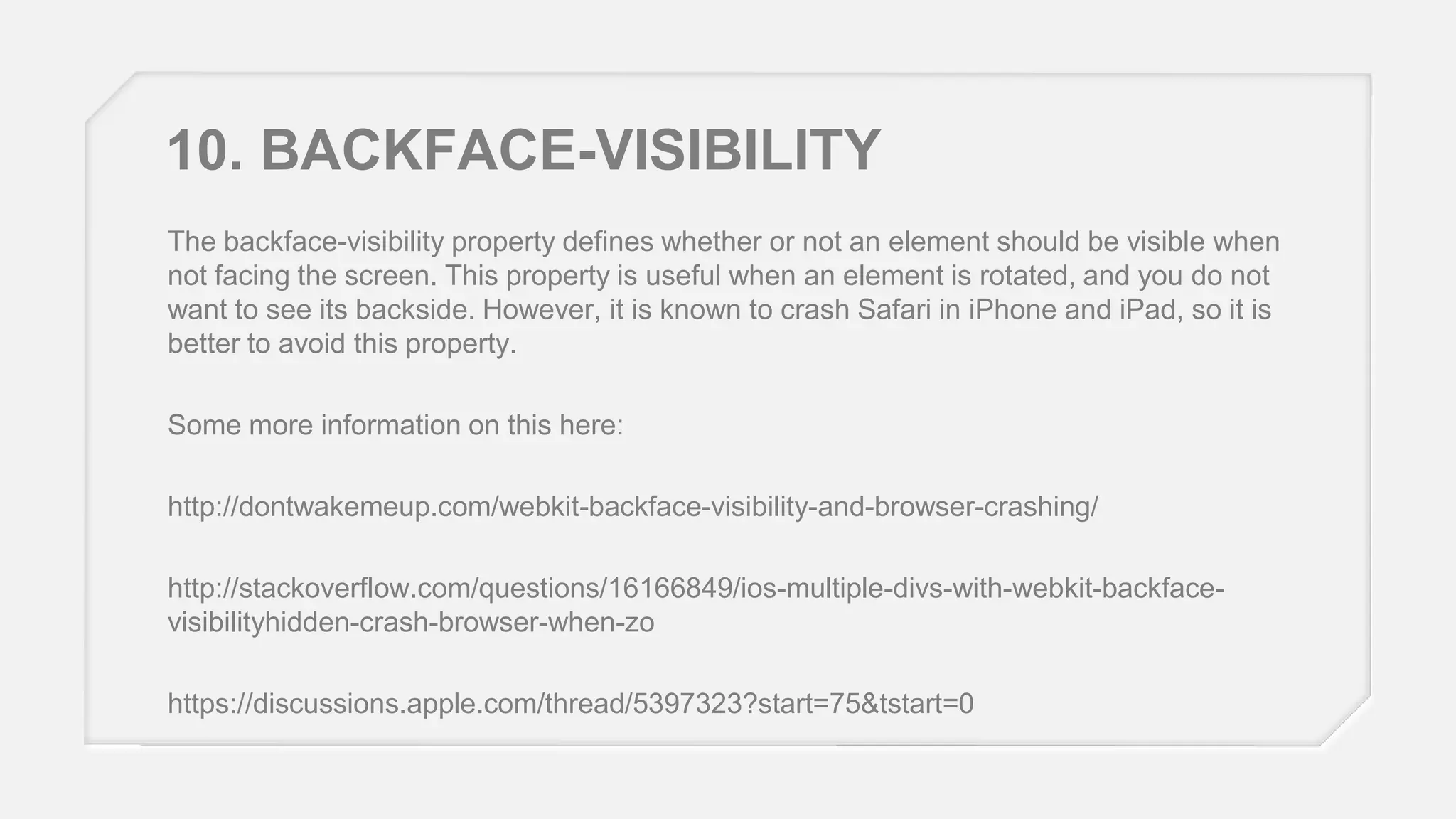 10. BACKFACE-VISIBILITY
The backface-visibility property defines whether or not an element should be visible when
not facing the screen. This property is useful when an element is rotated, and you do not
want to see its backside. However, it is known to crash Safari in iPhone and iPad, so it is
better to avoid this property.
Some more information on this here:
http://dontwakemeup.com/webkit-backface-visibility-and-browser-crashing/
http://stackoverflow.com/questions/16166849/ios-multiple-divs-with-webkit-backfacevisibilityhidden-crash-browser-when-zo
https://discussions.apple.com/thread/5397323?start=75&tstart=0

 