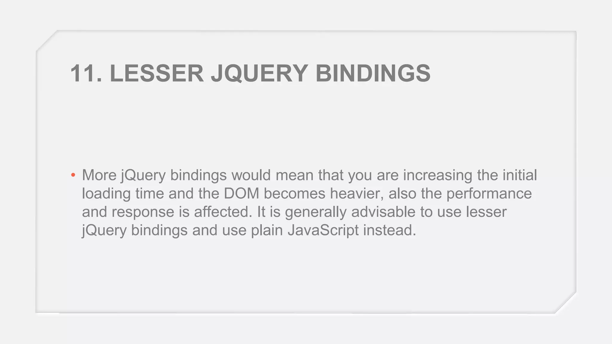 11. LESSER JQUERY BINDINGS

• More jQuery bindings would mean that you are increasing the initial
loading time and the DOM becomes heavier, also the performance
and response is affected. It is generally advisable to use lesser
jQuery bindings and use plain JavaScript instead.

 