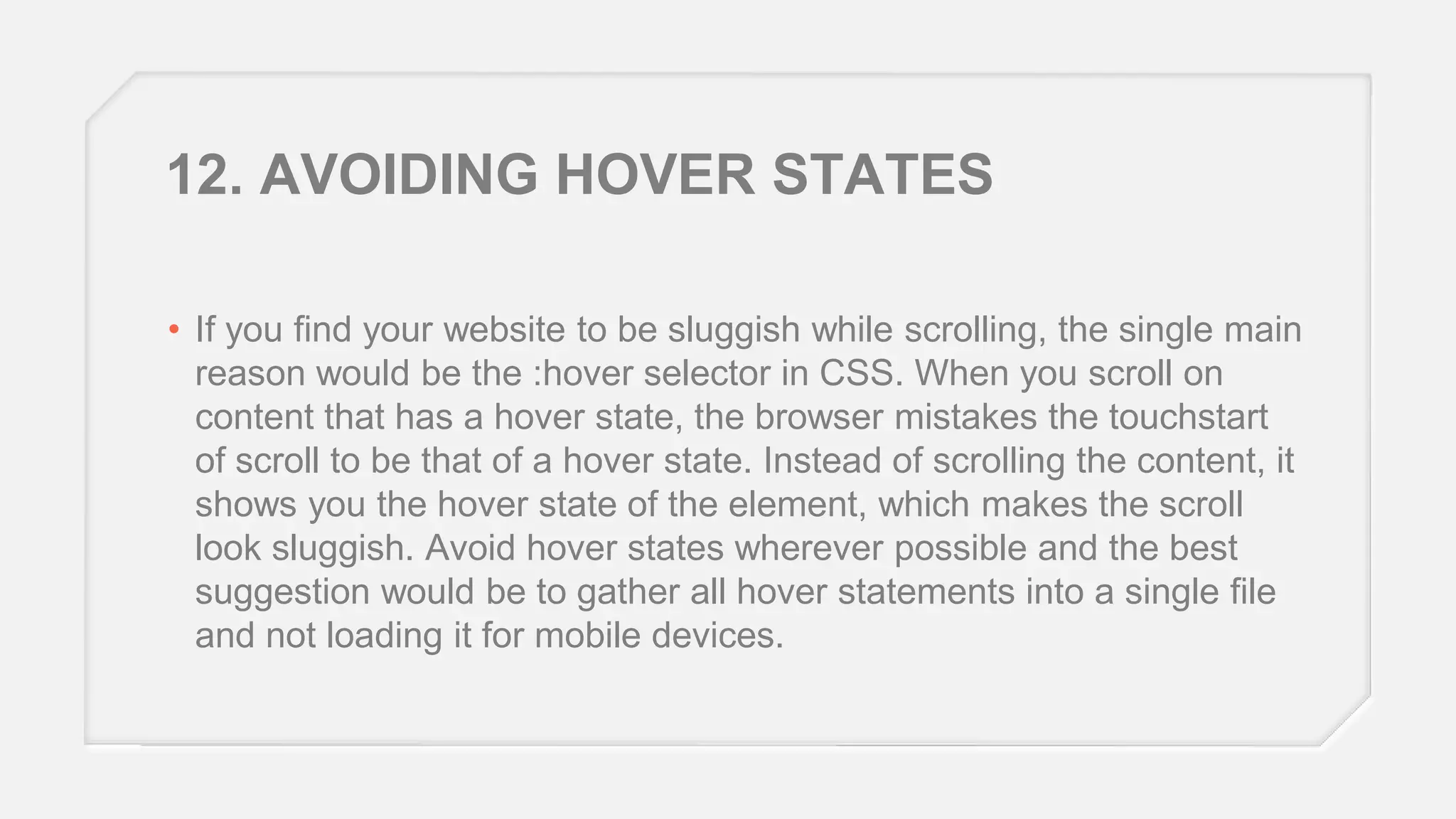 12. AVOIDING HOVER STATES
• If you find your website to be sluggish while scrolling, the single main
reason would be the :hover selector in CSS. When you scroll on
content that has a hover state, the browser mistakes the touchstart
of scroll to be that of a hover state. Instead of scrolling the content, it
shows you the hover state of the element, which makes the scroll
look sluggish. Avoid hover states wherever possible and the best
suggestion would be to gather all hover statements into a single file
and not loading it for mobile devices.

 