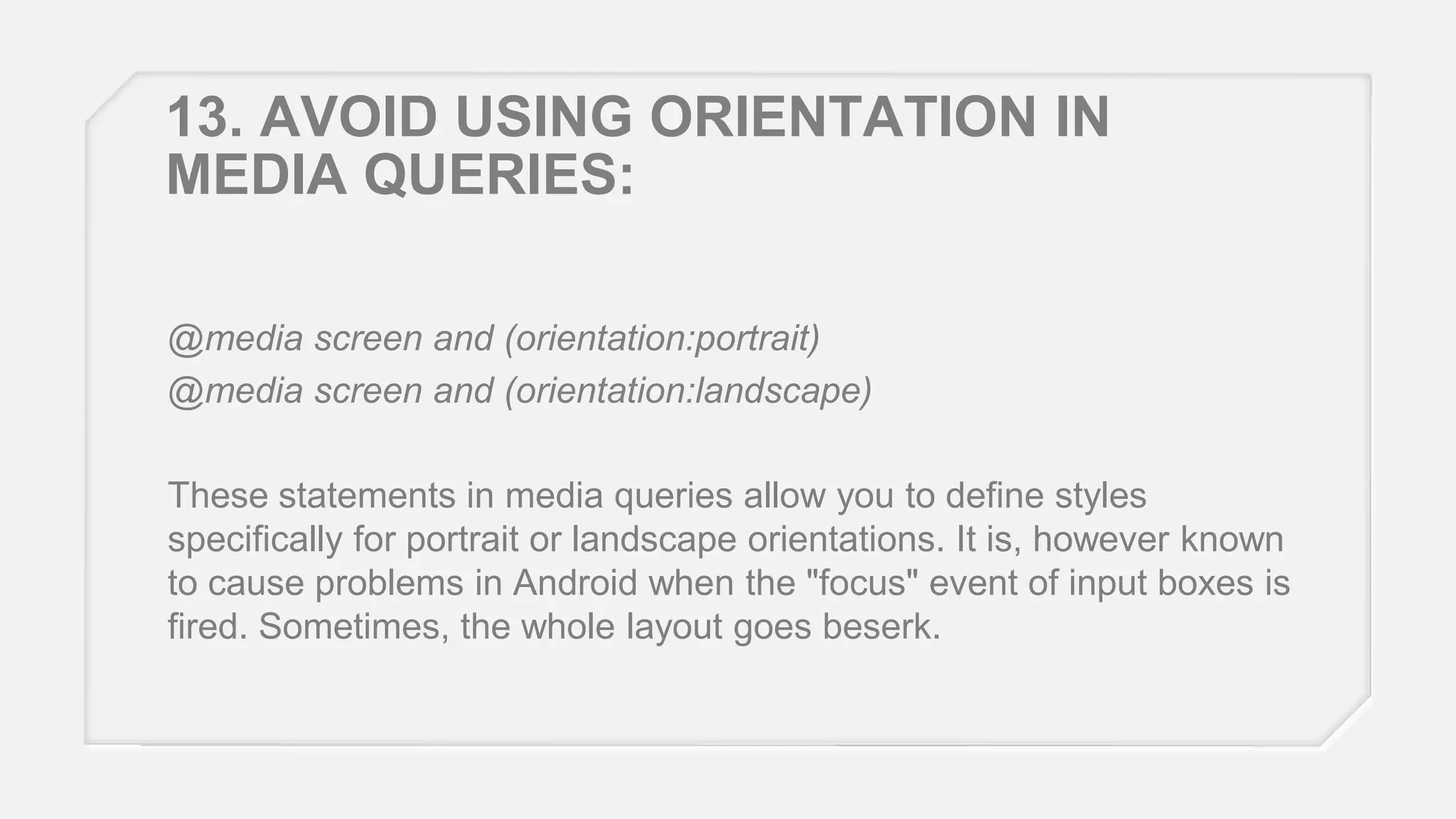 13. AVOID USING ORIENTATION IN
MEDIA QUERIES:
@media screen and (orientation:portrait)
@media screen and (orientation:landscape)
These statements in media queries allow you to define styles
specifically for portrait or landscape orientations. It is, however known
to cause problems in Android when the "focus" event of input boxes is
fired. Sometimes, the whole layout goes beserk.

 