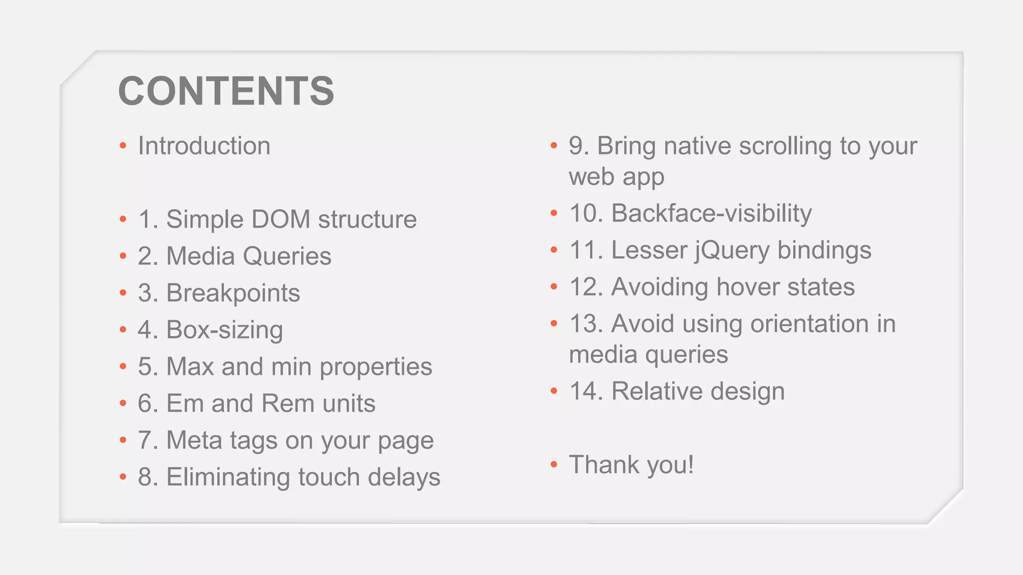 CONTENTS
• Introduction
•
•
•
•
•
•
•
•

1. Simple DOM structure
2. Media Queries
3. Breakpoints
4. Box-sizing
5. Max and min properties
6. Em and Rem units
7. Meta tags on your page
8. Eliminating touch delays

• 9. Bring native scrolling to your
web app
• 10. Backface-visibility
• 11. Lesser jQuery bindings
• 12. Avoiding hover states
• 13. Avoid using orientation in
media queries
• 14. Relative design
• Thank you!

 