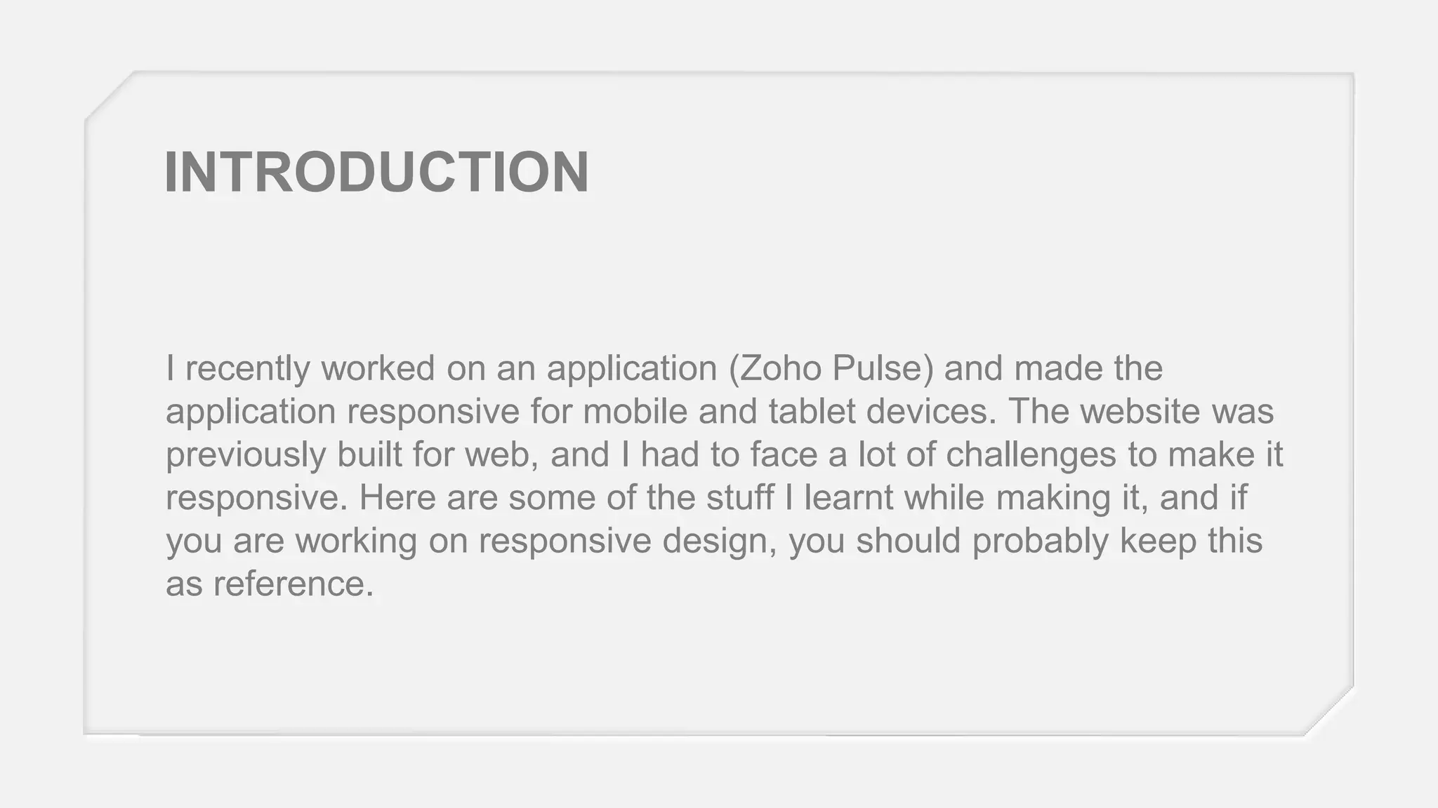 INTRODUCTION

I recently worked on an application (Zoho Pulse) and made the
application responsive for mobile and tablet devices. The website was
previously built for web, and I had to face a lot of challenges to make it
responsive. Here are some of the stuff I learnt while making it, and if
you are working on responsive design, you should probably keep this
as reference.

 