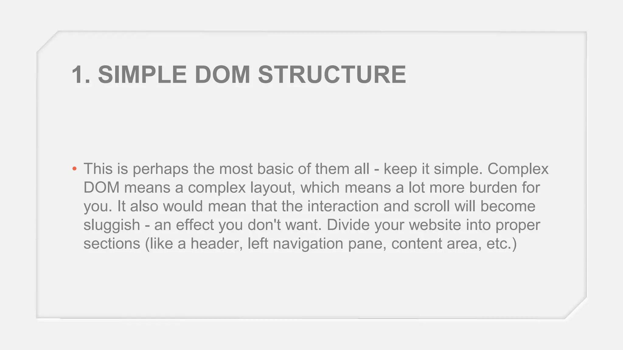 1. SIMPLE DOM STRUCTURE

• This is perhaps the most basic of them all - keep it simple. Complex
DOM means a complex layout, which means a lot more burden for
you. It also would mean that the interaction and scroll will become
sluggish - an effect you don't want. Divide your website into proper
sections (like a header, left navigation pane, content area, etc.)

 