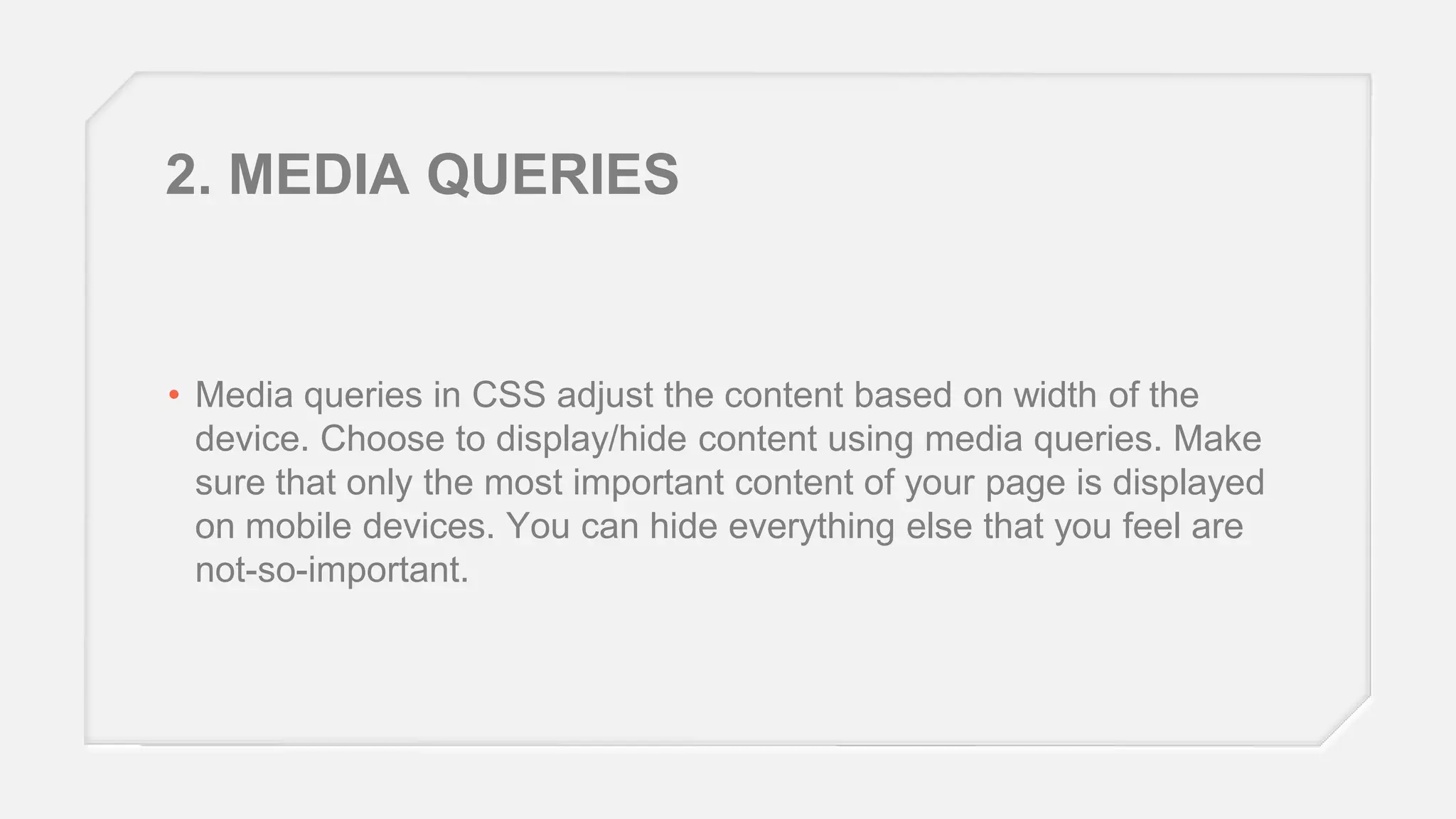 2. MEDIA QUERIES

• Media queries in CSS adjust the content based on width of the
device. Choose to display/hide content using media queries. Make
sure that only the most important content of your page is displayed
on mobile devices. You can hide everything else that you feel are
not-so-important.

 