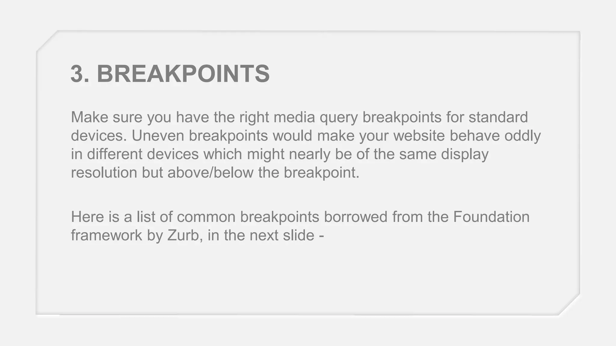 3. BREAKPOINTS
Make sure you have the right media query breakpoints for standard
devices. Uneven breakpoints would make your website behave oddly
in different devices which might nearly be of the same display
resolution but above/below the breakpoint.
Here is a list of common breakpoints borrowed from the Foundation
framework by Zurb, in the next slide -

 