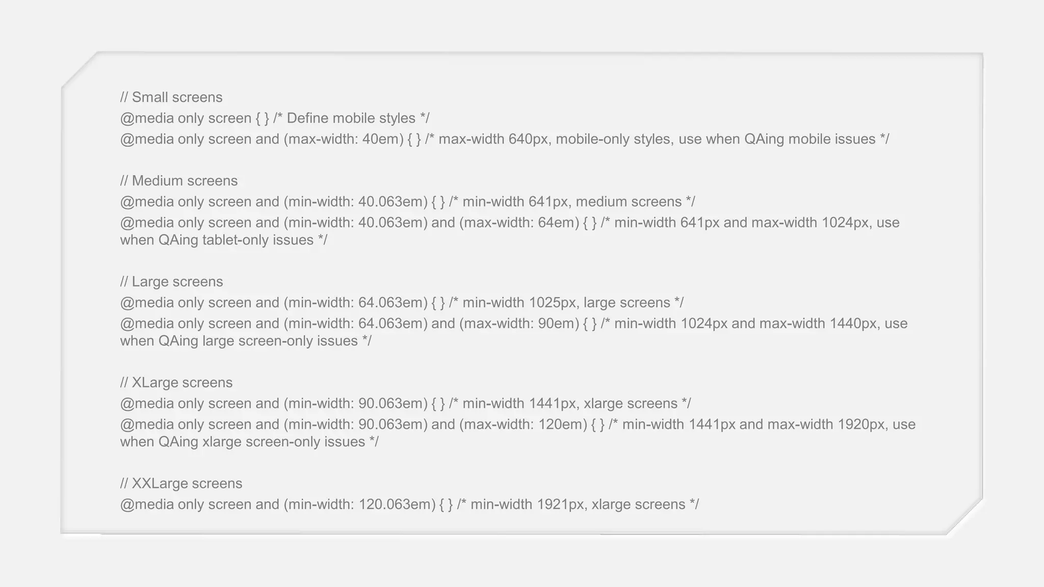// Small screens
@media only screen { } /* Define mobile styles */
@media only screen and (max-width: 40em) { } /* max-width 640px, mobile-only styles, use when QAing mobile issues */
// Medium screens
@media only screen and (min-width: 40.063em) { } /* min-width 641px, medium screens */
@media only screen and (min-width: 40.063em) and (max-width: 64em) { } /* min-width 641px and max-width 1024px, use
when QAing tablet-only issues */
// Large screens
@media only screen and (min-width: 64.063em) { } /* min-width 1025px, large screens */
@media only screen and (min-width: 64.063em) and (max-width: 90em) { } /* min-width 1024px and max-width 1440px, use
when QAing large screen-only issues */
// XLarge screens
@media only screen and (min-width: 90.063em) { } /* min-width 1441px, xlarge screens */
@media only screen and (min-width: 90.063em) and (max-width: 120em) { } /* min-width 1441px and max-width 1920px, use
when QAing xlarge screen-only issues */
// XXLarge screens
@media only screen and (min-width: 120.063em) { } /* min-width 1921px, xlarge screens */

 