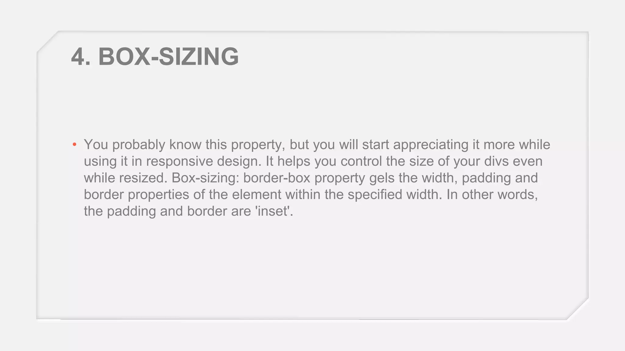 4. BOX-SIZING

• You probably know this property, but you will start appreciating it more while
using it in responsive design. It helps you control the size of your divs even
while resized. Box-sizing: border-box property gels the width, padding and
border properties of the element within the specified width. In other words,
the padding and border are 'inset'.

 