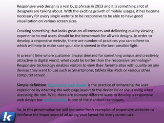 Responsive web design is a real buzz phrase in 2013 and it is something a lot of
designers are talking about. With the exciting growth of mobile usages, it has become
necessary for every single website to be responsive to be able to have good
visualization on various screen sizes.
Creating something that looks great on all browsers and delivering quality viewing
experience to end users should be the benchmark for all web designs. In order to
develop a responsive website, there are number of practices you can adhere to which
will help to make sure your site is viewed in the best possible light.
In present time where customer always demand for something unique and creatively
attractive in digital world, what could be better than the responsive technology?
Responsive technology enables visitors to view their favorite sites with quality on any
devices they want to use such as Smartphone, tablets like iPads or various other
computer screen.
Simple definition: Responsive web design is the practice of enhancing the user
experience by adapting the web page layout to the device he or she is using when
accessing the site. Well, there are so many different ways to develop a responsive
web design but media queries is one of the standard techniques.
So, in this presentation we will see some fresh examples of responsive websites to
reinforce the importance of adapting your layout for every screen size.
 