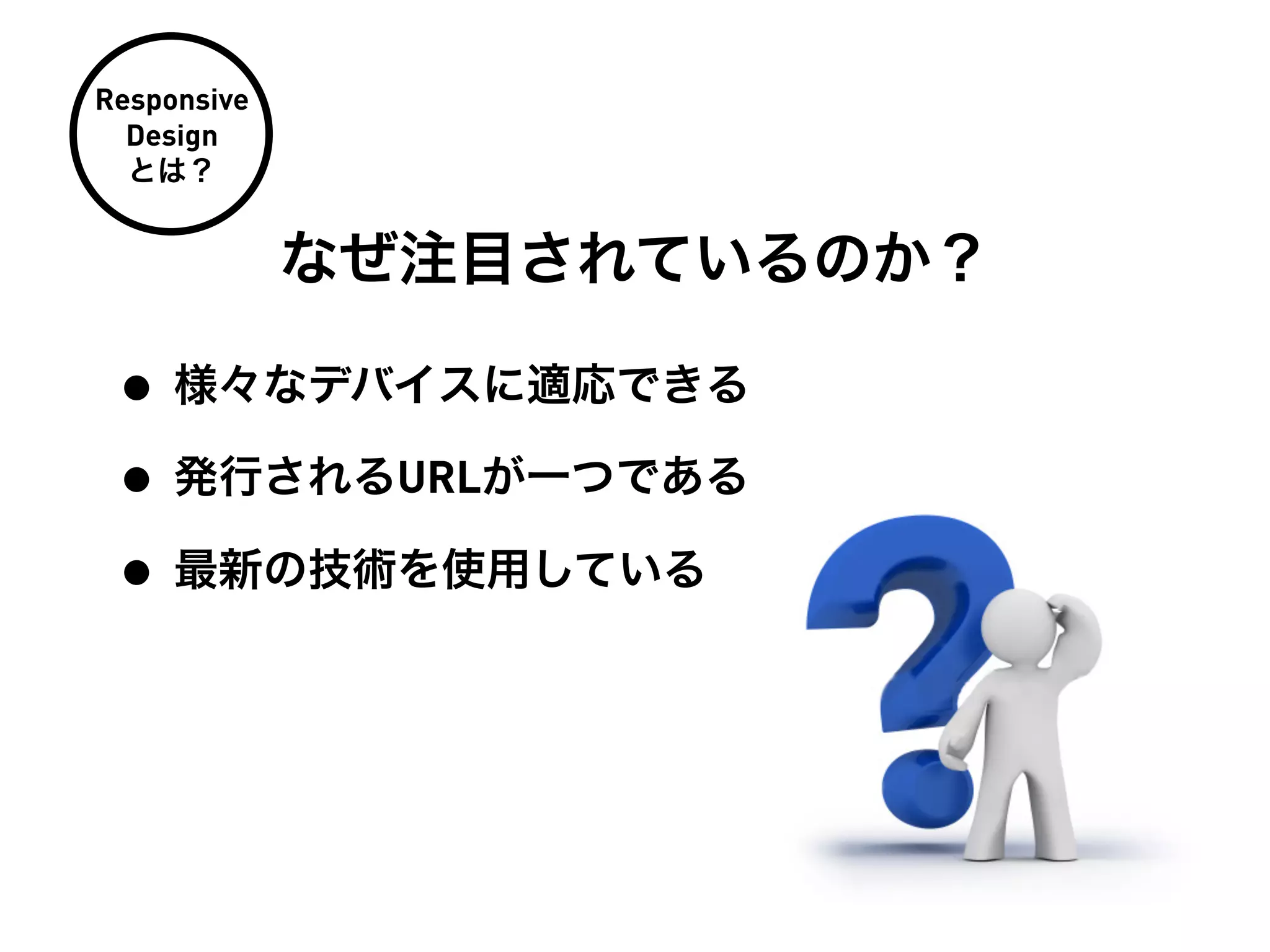 Responsive
  Design
  とは？


             なぜ注目されているのか？

 • 様々なデバイスに適応できる
 • 発行されるURLが一つである
 • 最新の技術を使用している
 