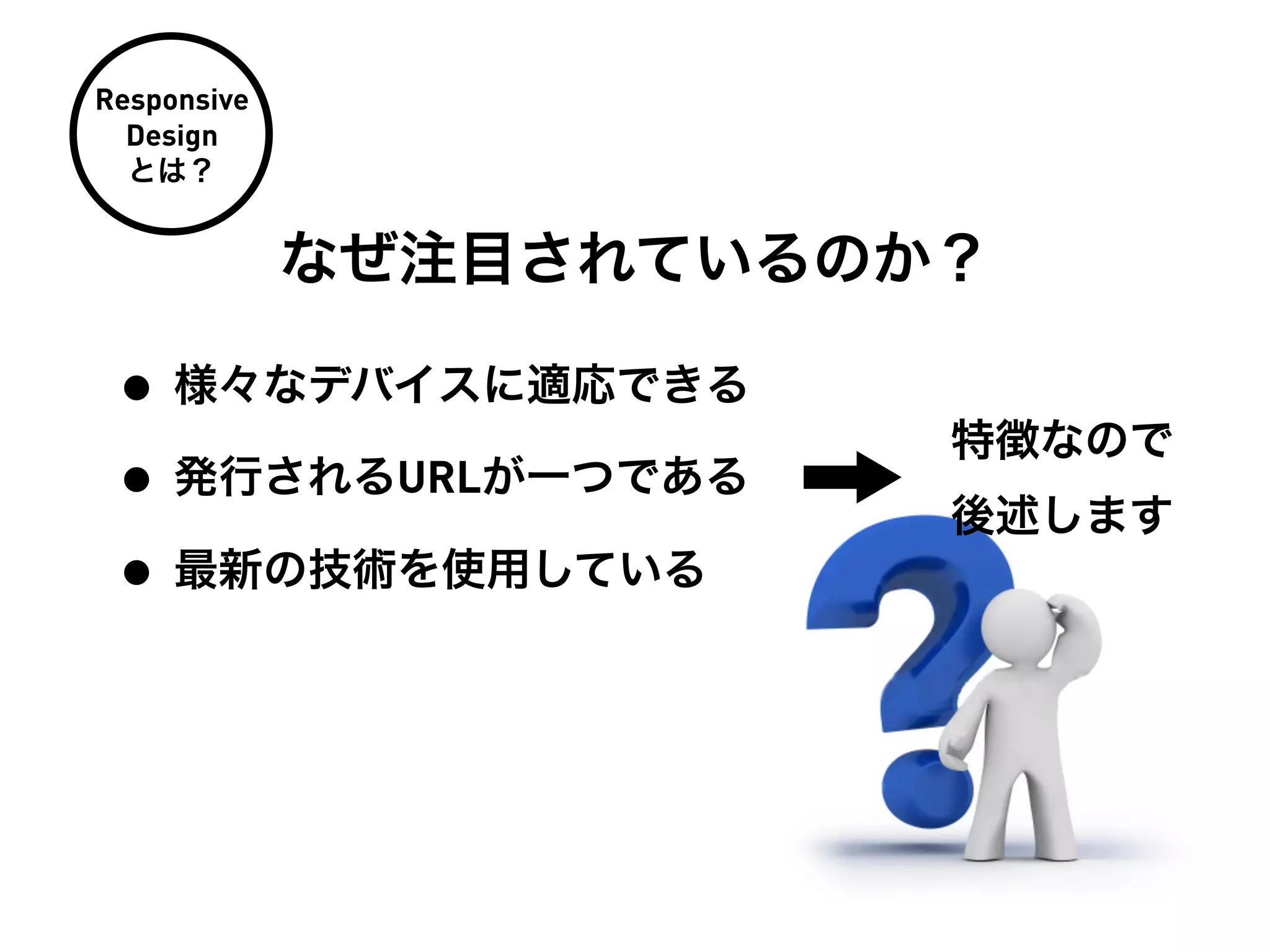 Responsive
  Design
  とは？


             なぜ注目されているのか？

 • 様々なデバイスに適応できる
                        特徴なので
 • 発行されるURLが一つである       後述します
 • 最新の技術を使用している
 