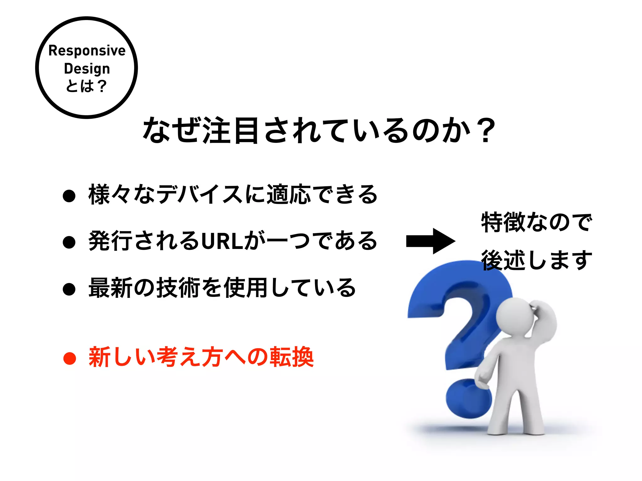 Responsive
  Design
  とは？


             なぜ注目されているのか？

 • 様々なデバイスに適応できる
                        特徴なので
 • 発行されるURLが一つである       後述します
 • 最新の技術を使用している
 • 新しい考え方への転換
 