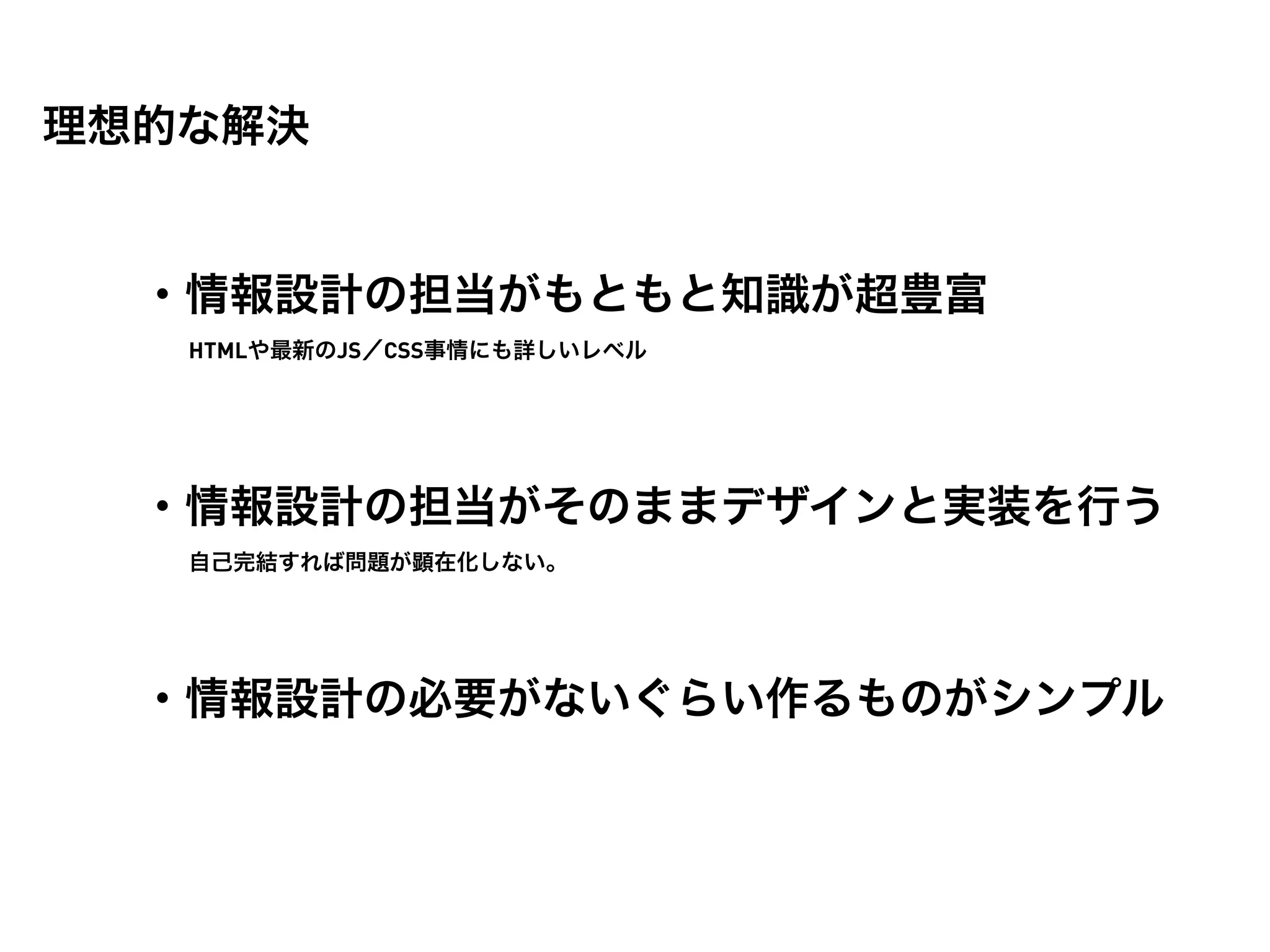 理想的な解決


  ・情報設計の担当がもともと知識が超豊富
   HTMLや最新のJS／CSS事情にも詳しいレベル




  ・情報設計の担当がそのままデザインと実装を行う
   自己完結すれば問題が顕在化しない。




  ・情報設計の必要がないぐらい作るものがシンプル
 
