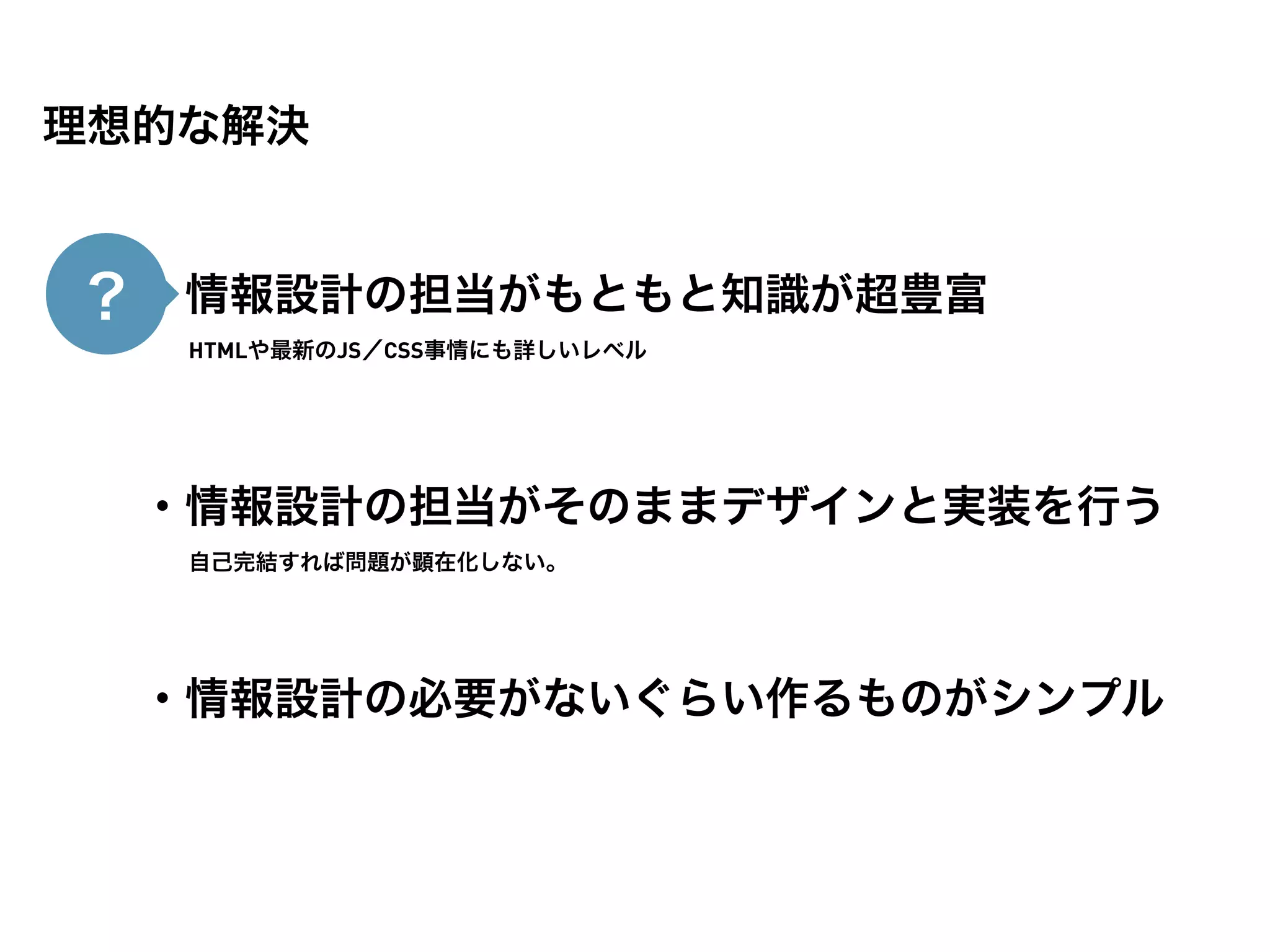 理想的な解決


？ ・情報設計の担当がもともと知識が超豊富
   HTMLや最新のJS／CSS事情にも詳しいレベル




  ・情報設計の担当がそのままデザインと実装を行う
   自己完結すれば問題が顕在化しない。




  ・情報設計の必要がないぐらい作るものがシンプル
 
