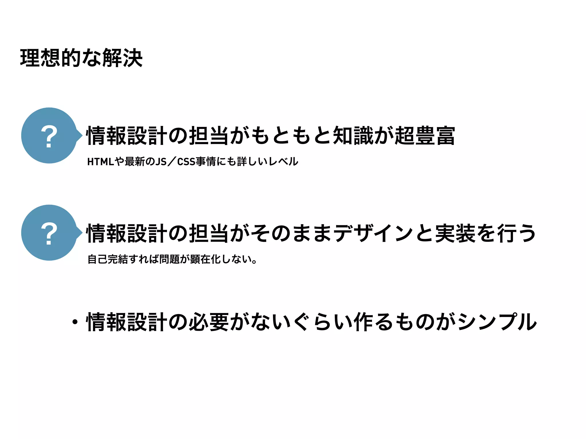 理想的な解決


？ ・情報設計の担当がもともと知識が超豊富
   HTMLや最新のJS／CSS事情にも詳しいレベル




？ ・情報設計の担当がそのままデザインと実装を行う
   自己完結すれば問題が顕在化しない。




  ・情報設計の必要がないぐらい作るものがシンプル
 
