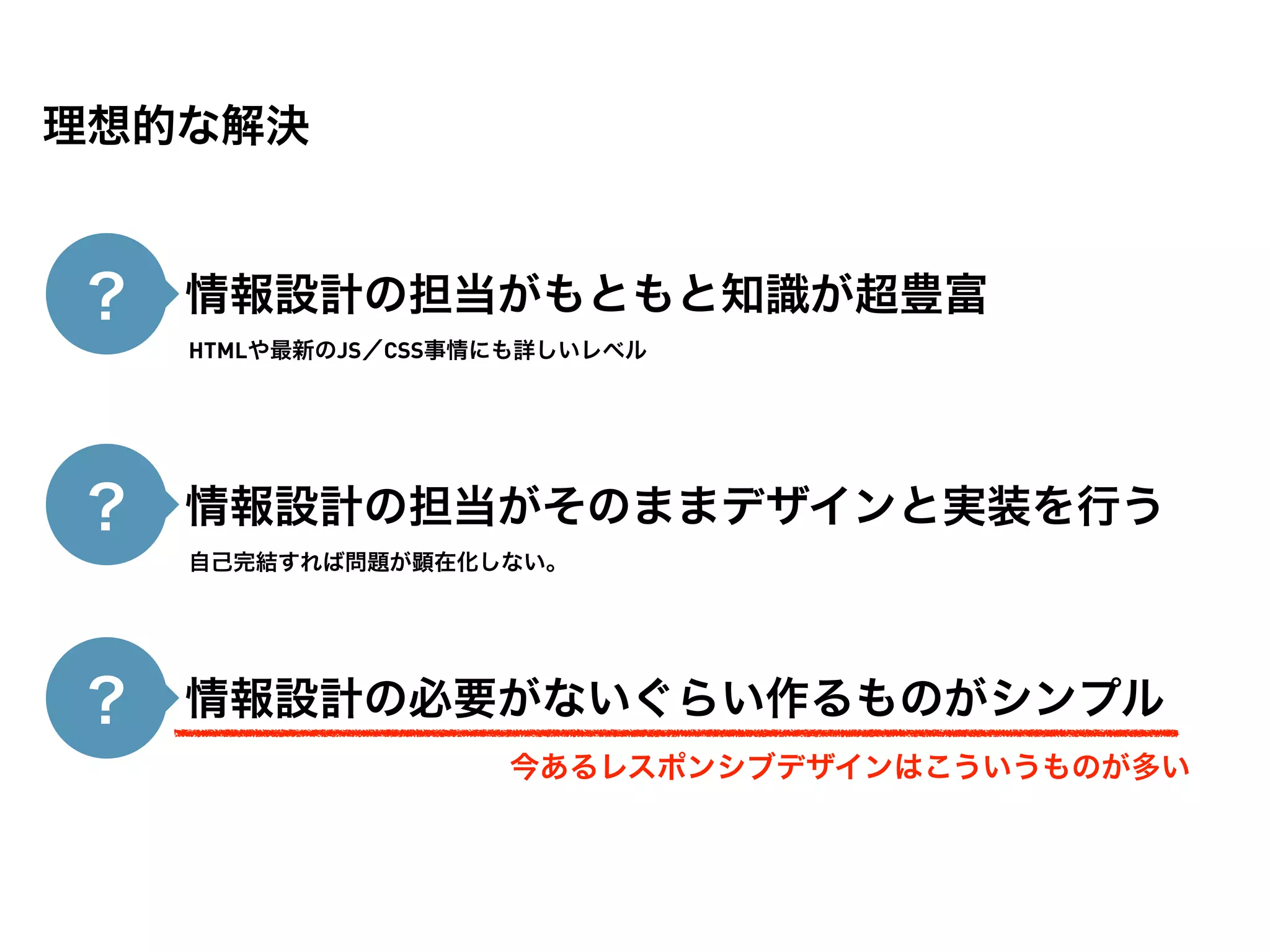 理想的な解決


？ ・情報設計の担当がもともと知識が超豊富
   HTMLや最新のJS／CSS事情にも詳しいレベル




？ ・情報設計の担当がそのままデザインと実装を行う
   自己完結すれば問題が顕在化しない。




？ ・情報設計の必要がないぐらい作るものがシンプル
                   今あるレスポンシブデザインはこういうものが多い
 