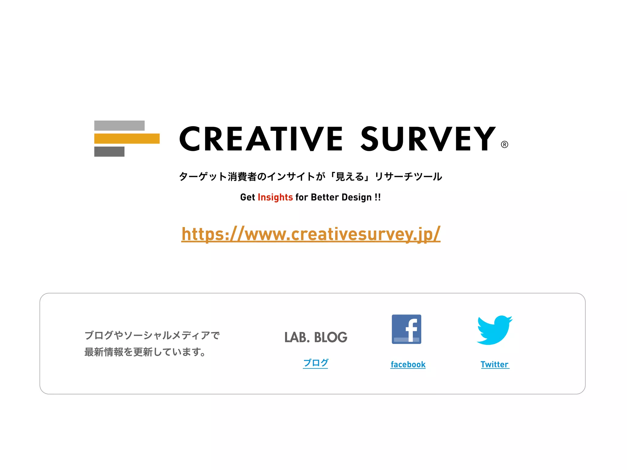 ®


         ターゲット消費者のインサイトが「見える」リサーチツール

                 Get Insights for Better Design !!



          https://www.creativesurvey.jp/




ブログやソーシャルメディアで             LAB. BLOG
最新情報を更新しています。
                               ブログ                   facebook   Twitter
 