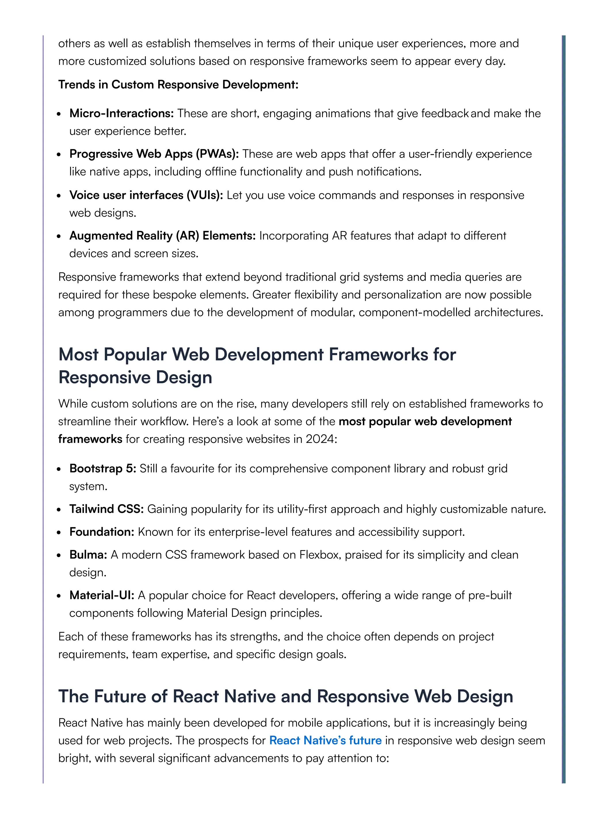 others as well as establish themselves in terms of their unique user experiences, more and
more customized solutions based on responsive frameworks seem to appear every day.
Trends in Custom Responsive Development:
Micro-Interactions: These are short, engaging animations that give feedbackand make the
user experience better.
Progressive Web Apps (PWAs): These are web apps that offer a user-friendly experience
like native apps, including offline functionality and push notifications.
Voice user interfaces (VUIs): Let you use voice commands and responses in responsive
web designs.
Augmented Reality (AR) Elements: Incorporating AR features that adapt to different
devices and screen sizes.
Responsive frameworks that extend beyond traditional grid systems and media queries are
required for these bespoke elements. Greater flexibility and personalization are now possible
among programmers due to the development of modular, component-modelled architectures.
Most Popular Web Development Frameworks for
Responsive Design
While custom solutions are on the rise, many developers still rely on established frameworks to
streamline their workflow. Here’s a look at some of the most popular web development
frameworks for creating responsive websites in 2024:
Bootstrap 5: Still a favourite for its comprehensive component library and robust grid
system.
Tailwind CSS: Gaining popularity for its utility-first approach and highly customizable nature.
Foundation: Known for its enterprise-level features and accessibility support.
Bulma: A modern CSS framework based on Flexbox, praised for its simplicity and clean
design.
Material-UI: A popular choice for React developers, offering a wide range of pre-built
components following Material Design principles.
Each of these frameworks has its strengths, and the choice often depends on project
requirements, team expertise, and specific design goals.
The Future of React Native and Responsive Web Design
React Native has mainly been developed for mobile applications, but it is increasingly being
used for web projects. The prospects for React Native’s future in responsive web design seem
bright, with several significant advancements to pay attention to:
 