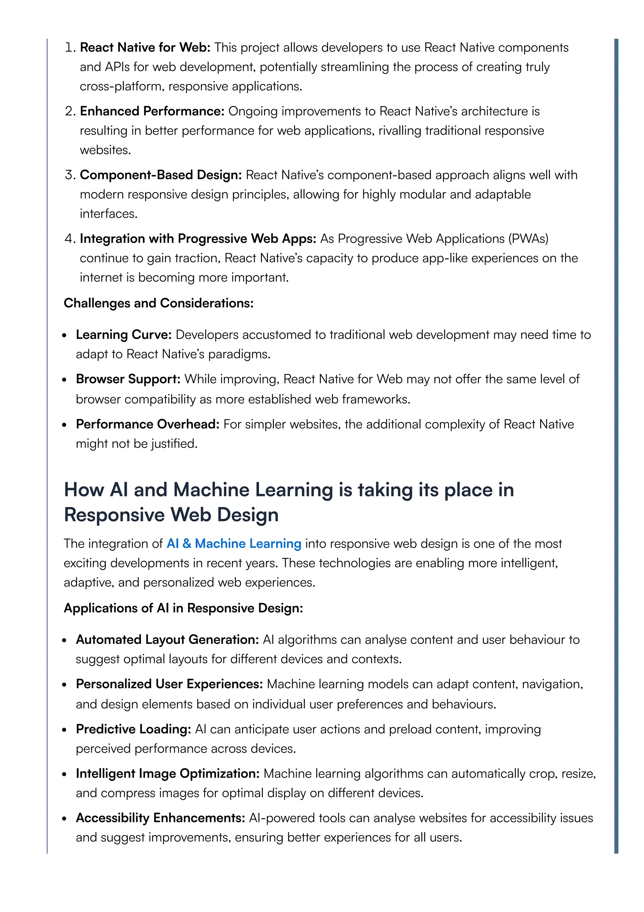 1. React Native for Web: This project allows developers to use React Native components
and APIs for web development, potentially streamlining the process of creating truly
cross-platform, responsive applications.
2. Enhanced Performance: Ongoing improvements to React Native’s architecture is
resulting in better performance for web applications, rivalling traditional responsive
websites.
3. Component-Based Design: React Native’s component-based approach aligns well with
modern responsive design principles, allowing for highly modular and adaptable
interfaces.
4. Integration with Progressive Web Apps: As Progressive Web Applications (PWAs)
continue to gain traction, React Native’s capacity to produce app-like experiences on the
internet is becoming more important.
Challenges and Considerations:
Learning Curve: Developers accustomed to traditional web development may need time to
adapt to React Native’s paradigms.
Browser Support: While improving, React Native for Web may not offer the same level of
browser compatibility as more established web frameworks.
Performance Overhead: For simpler websites, the additional complexity of React Native
might not be justified.
How AI and Machine Learning is taking its place in
Responsive Web Design
The integration of AI & Machine Learning into responsive web design is one of the most
exciting developments in recent years. These technologies are enabling more intelligent,
adaptive, and personalized web experiences.
Applications of AI in Responsive Design:
Automated Layout Generation: AI algorithms can analyse content and user behaviour to
suggest optimal layouts for different devices and contexts.
Personalized User Experiences: Machine learning models can adapt content, navigation,
and design elements based on individual user preferences and behaviours.
Predictive Loading: AI can anticipate user actions and preload content, improving
perceived performance across devices.
Intelligent Image Optimization: Machine learning algorithms can automatically crop, resize,
and compress images for optimal display on different devices.
Accessibility Enhancements: AI-powered tools can analyse websites for accessibility issues
and suggest improvements, ensuring better experiences for all users.
 