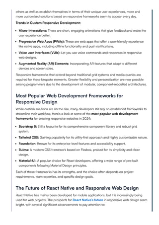others as well as establish themselves in terms of their unique user experiences, more and
more customized solutions based on responsive frameworks seem to appear every day.
Trends in Custom Responsive Development:
Micro-Interactions: These are short, engaging animations that give feedbackand make the
user experience better.
Progressive Web Apps (PWAs): These are web apps that offer a user-friendly experience
like native apps, including offline functionality and push notifications.
Voice user interfaces (VUIs): Let you use voice commands and responses in responsive
web designs.
Augmented Reality (AR) Elements: Incorporating AR features that adapt to different
devices and screen sizes.
Responsive frameworks that extend beyond traditional grid systems and media queries are
required for these bespoke elements. Greater flexibility and personalization are now possible
among programmers due to the development of modular, component-modelled architectures.
Most Popular Web Development Frameworks for
Responsive Design
While custom solutions are on the rise, many developers still rely on established frameworks to
streamline their workflow. Here’s a look at some of the most popular web development
frameworks for creating responsive websites in 2024:
Bootstrap 5: Still a favourite for its comprehensive component library and robust grid
system.
Tailwind CSS: Gaining popularity for its utility-first approach and highly customizable nature.
Foundation: Known for its enterprise-level features and accessibility support.
Bulma: A modern CSS framework based on Flexbox, praised for its simplicity and clean
design.
Material-UI: A popular choice for React developers, offering a wide range of pre-built
components following Material Design principles.
Each of these frameworks has its strengths, and the choice often depends on project
requirements, team expertise, and specific design goals.
The Future of React Native and Responsive Web Design
React Native has mainly been developed for mobile applications, but it is increasingly being
used for web projects. The prospects for React Native’s future in responsive web design seem
bright, with several significant advancements to pay attention to:
 
