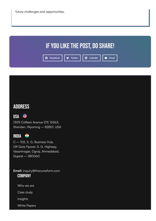 future challenges and opportunities.
If you like the post, do share!
Facebook Twitter LinkedIn Email
Address
USA
1309 Coffeen Avenue STE 15363,
Sheridan, Wyoming – 82801, USA
India
C – 102, S. G. Business Hub,
Off Gota Flyover, S. G. Highway,
Vasantnagar, Ognaj, Ahmedabad,
Gujarat – 380060
Email: inquiry@thecuneiform.com
Company
Who we are
Case study
Insights
White Papers
 