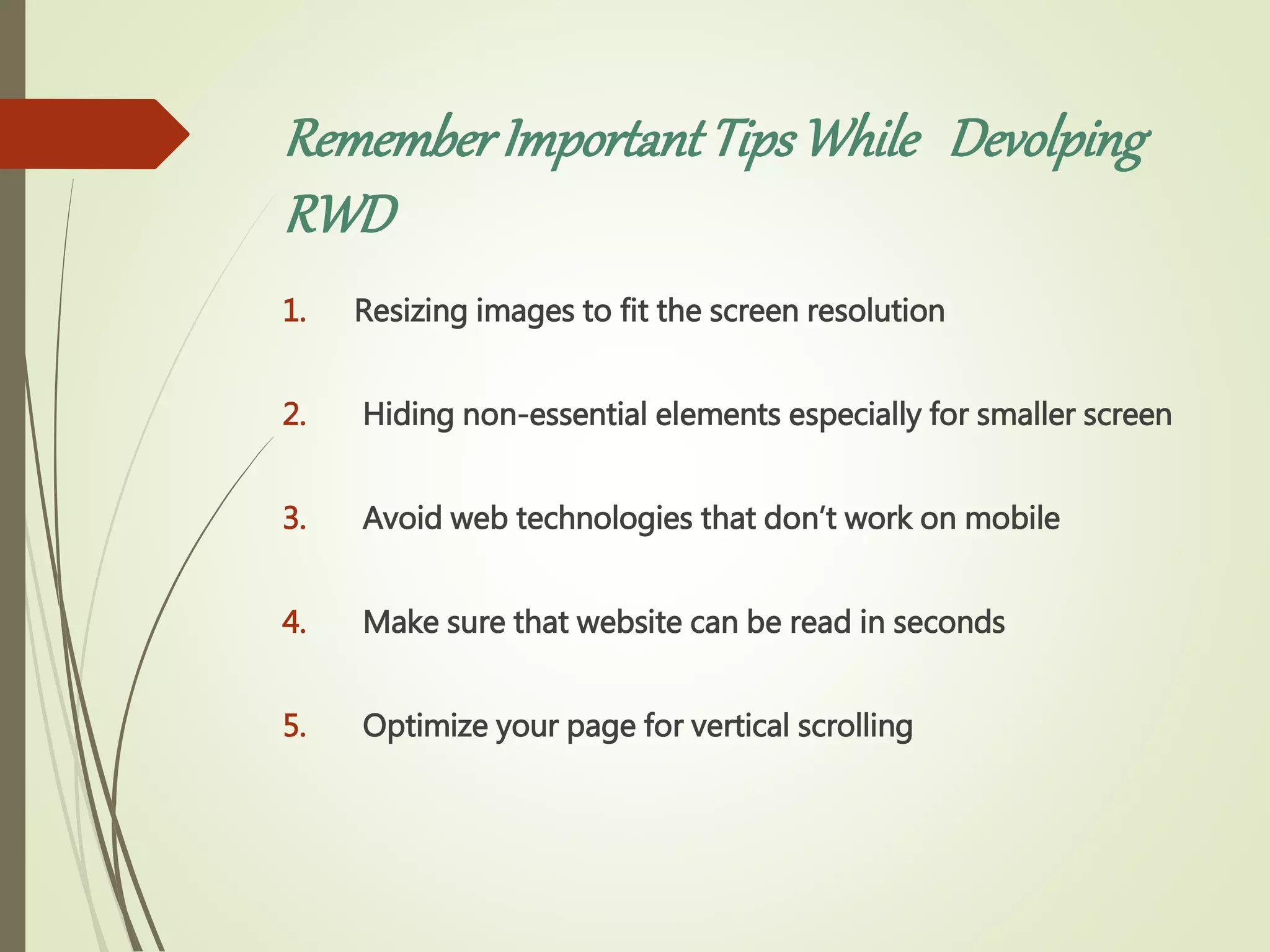 RememberImportantTipsWhile Devolping
RWD
1. Resizing images to fit the screen resolution
2. Hiding non-essential elements especially for smaller screen
3. Avoid web technologies that don’t work on mobile
4. Make sure that website can be read in seconds
5. Optimize your page for vertical scrolling
 