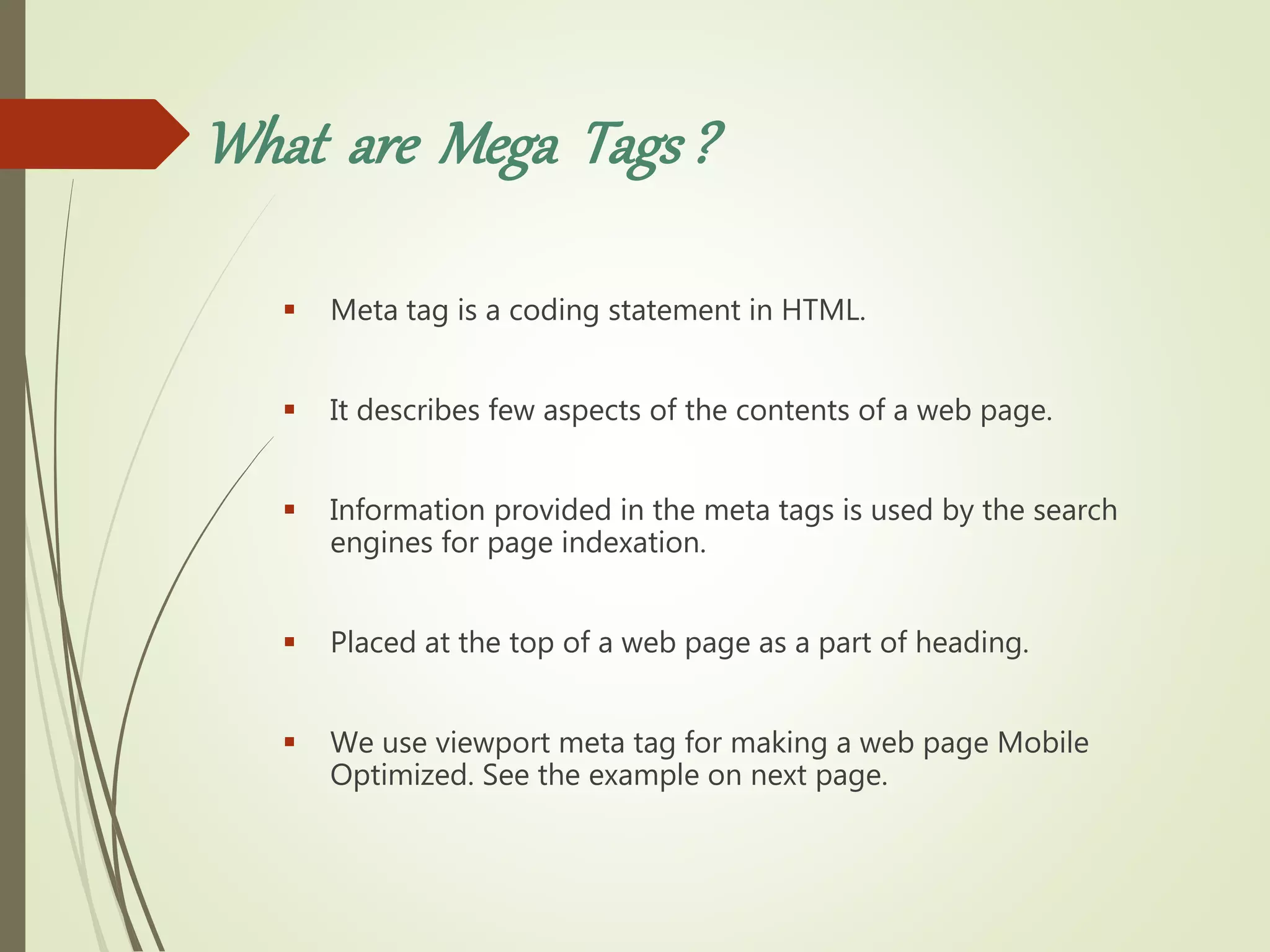 What are Mega Tags?
 Meta tag is a coding statement in HTML.
 It describes few aspects of the contents of a web page.
 Information provided in the meta tags is used by the search
engines for page indexation.
 Placed at the top of a web page as a part of heading.
 We use viewport meta tag for making a web page Mobile
Optimized. See the example on next page.
 