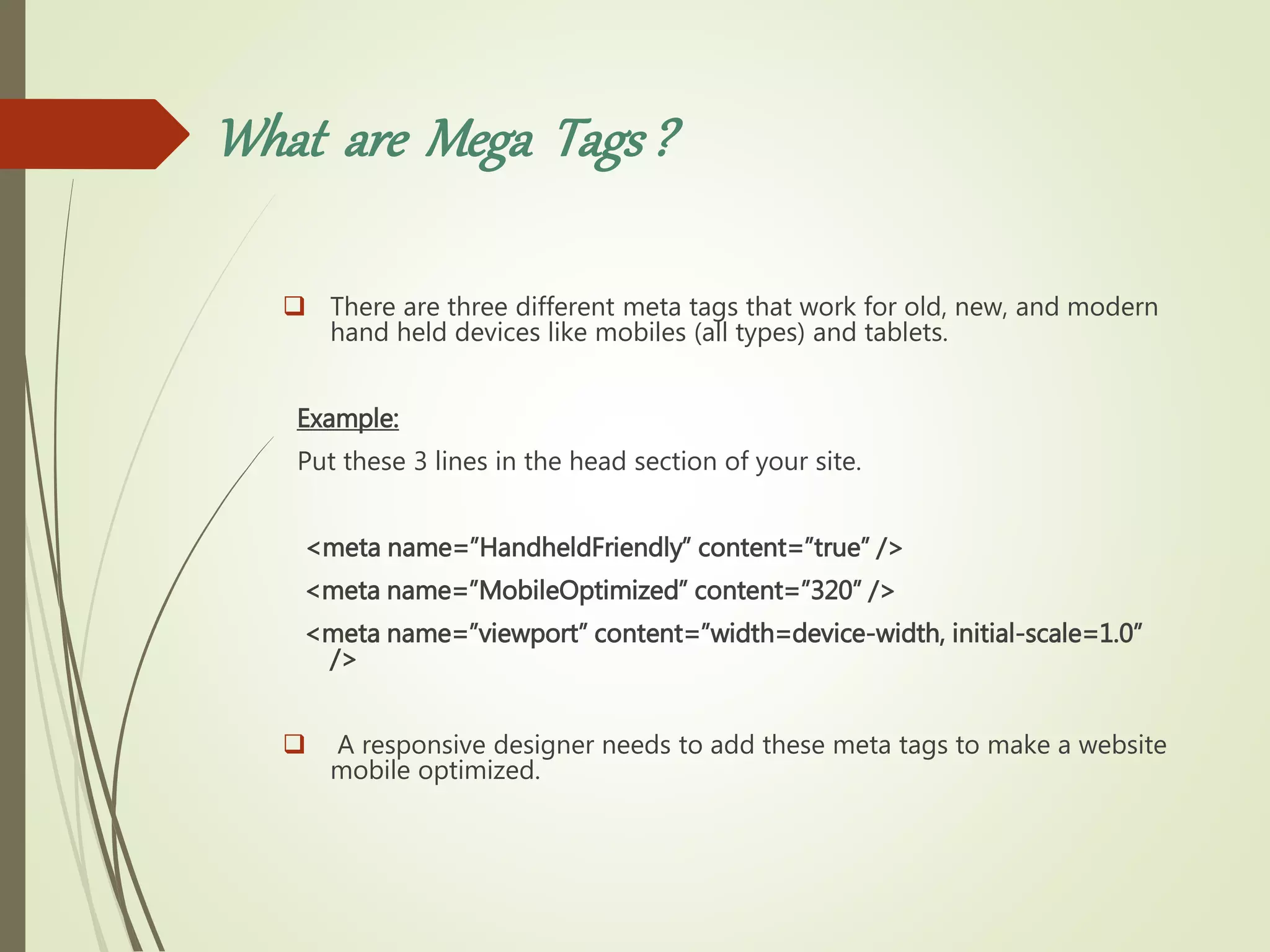 What are Mega Tags?
 There are three different meta tags that work for old, new, and modern
hand held devices like mobiles (all types) and tablets.
Example:
Put these 3 lines in the head section of your site.
<meta name=”HandheldFriendly” content=”true” />
<meta name=”MobileOptimized” content=”320” />
<meta name=”viewport” content=”width=device-width, initial-scale=1.0”
/>
 A responsive designer needs to add these meta tags to make a website
mobile optimized.
 