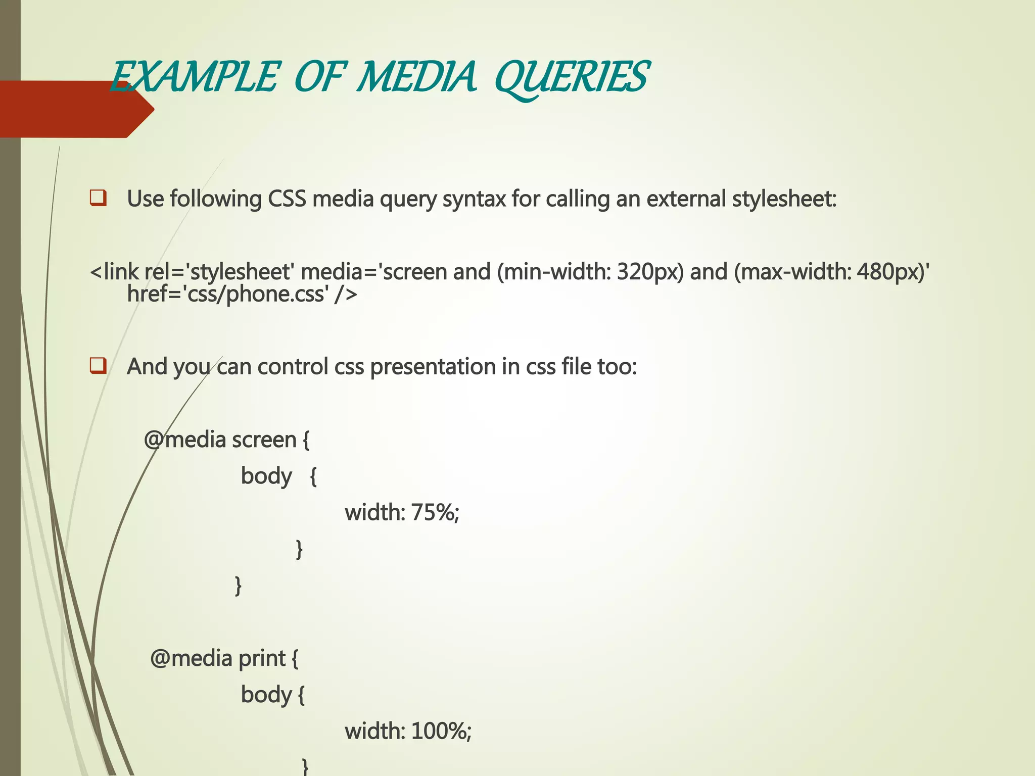 EXAMPLE OF MEDIA QUERIES
 Use following CSS media query syntax for calling an external stylesheet:
<link rel='stylesheet' media='screen and (min-width: 320px) and (max-width: 480px)'
href='css/phone.css' />
 And you can control css presentation in css file too:
@media screen {
body {
width: 75%;
}
}
@media print {
body {
width: 100%;
}
 