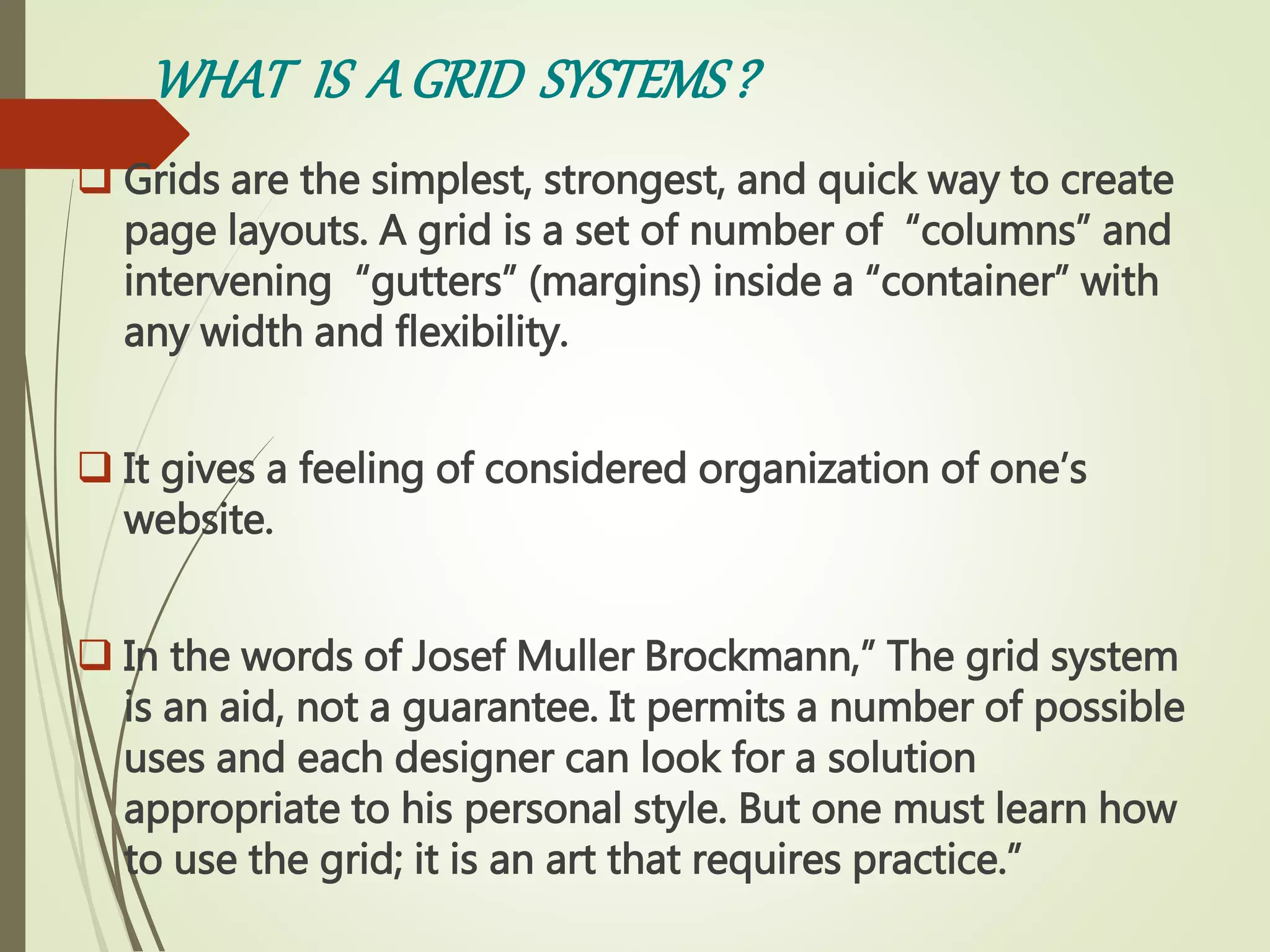 WHAT IS AGRID SYSTEMS?
 Grids are the simplest, strongest, and quick way to create
page layouts. A grid is a set of number of “columns” and
intervening “gutters” (margins) inside a “container” with
any width and flexibility.
 It gives a feeling of considered organization of one’s
website.
 In the words of Josef Muller Brockmann,” The grid system
is an aid, not a guarantee. It permits a number of possible
uses and each designer can look for a solution
appropriate to his personal style. But one must learn how
to use the grid; it is an art that requires practice.”
 
