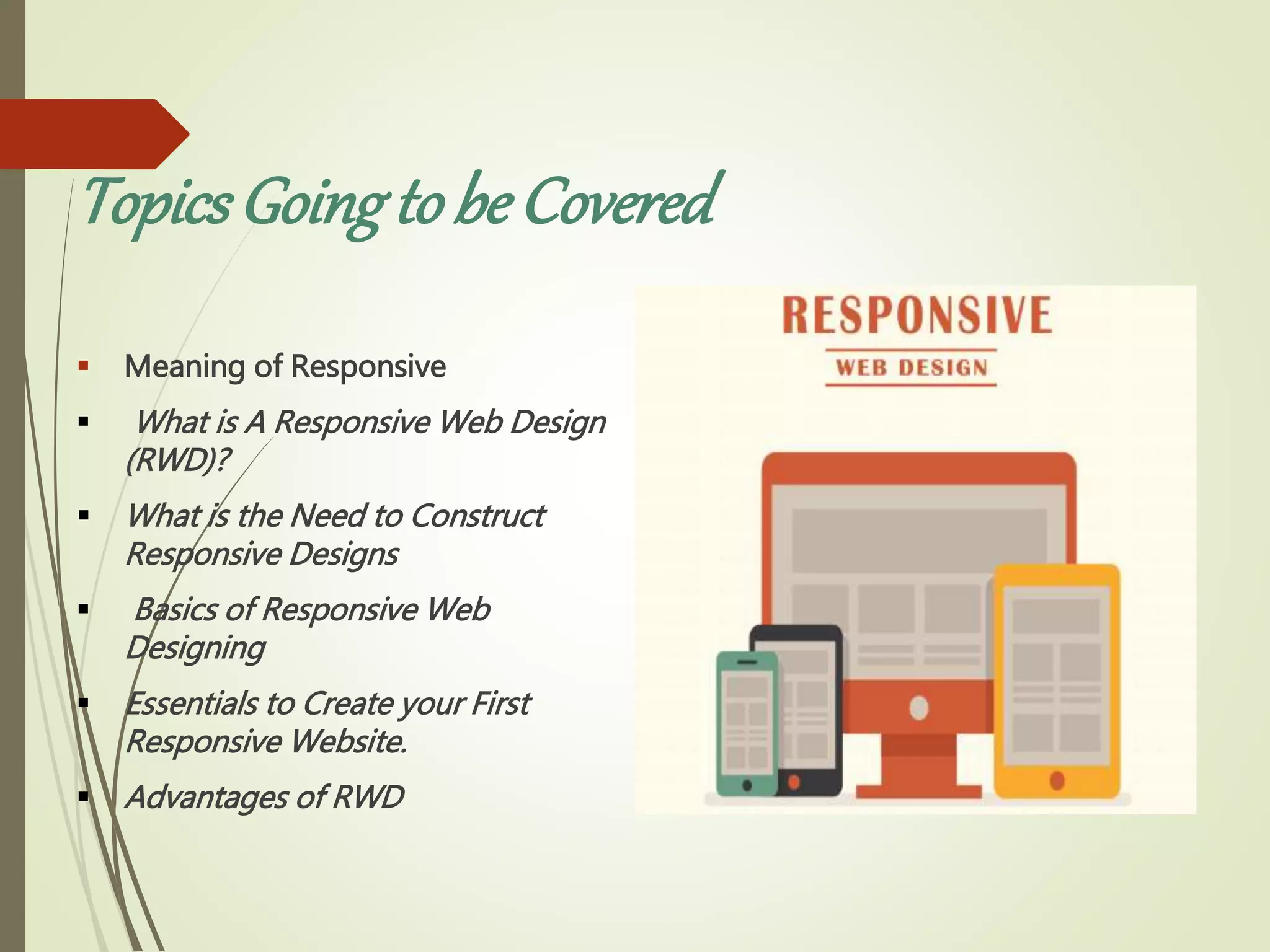 TopicsGoingto be Covered
 Meaning of Responsive
 What is A Responsive Web Design
(RWD)?
 What is the Need to Construct
Responsive Designs
 Basics of Responsive Web
Designing
 Essentials to Create your First
Responsive Website.
 Advantages of RWD
 
