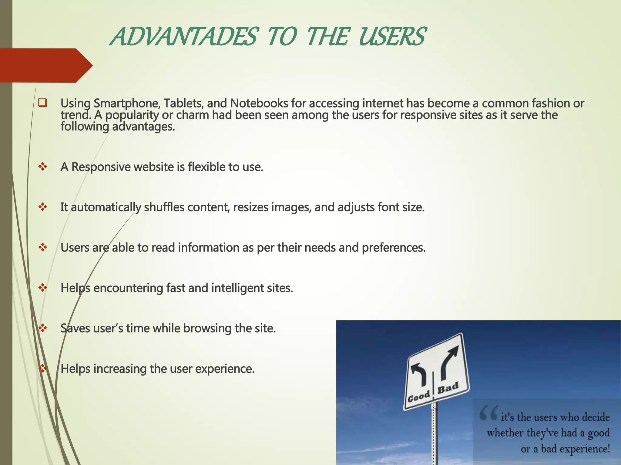 ADVANTADES TO THE USERS
 Using Smartphone, Tablets, and Notebooks for accessing internet has become a common fashion or
trend. A popularity or charm had been seen among the users for responsive sites as it serve the
following advantages.
 A Responsive website is flexible to use.
 It automatically shuffles content, resizes images, and adjusts font size.
 Users are able to read information as per their needs and preferences.
 Helps encountering fast and intelligent sites.
 Saves user’s time while browsing the site.
 Helps increasing the user experience.
 