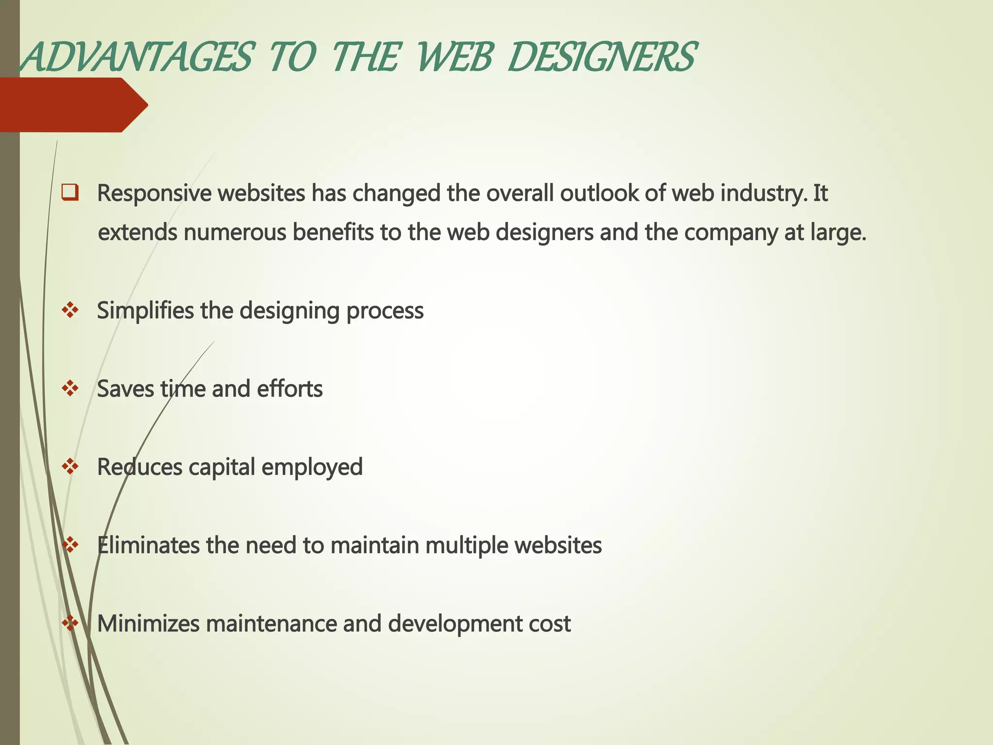 ADVANTAGES TO THE WEB DESIGNERS
 Responsive websites has changed the overall outlook of web industry. It
extends numerous benefits to the web designers and the company at large.
 Simplifies the designing process
 Saves time and efforts
 Reduces capital employed
 Eliminates the need to maintain multiple websites
 Minimizes maintenance and development cost
 