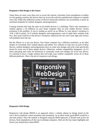 Responsive Web Design is the Future 
Today there are more ways than ever to access the internet. Anywhere from smartphones to tablets 
to even gaming consoles, the devices that can access the web has exploded and continues to explode 
every day. While this additional variety of devices drastically enhances our accessibility, it poses an 
enormous headache for website designers and programmers. 
Creating websites that look the same on all mobile devices is a challenge. That’s why sometimes a 
website appears a lot different on your home computer than on your mobile devices. Screen 
resolution is the problem. If you’re reading an article on an iPhone 5s, your phone’s resolution is 
1136 x 640 in pixels. So if website designers and programmers want to make their websites look 
nice, they must conform to that device’s resolution, otherwise the site won’t look right and viewers 
will probably leave the site. 
But the iPhone 5s is just one device. Your home computer has a different resolution, as do other 
models of everybody else’s mobile phones and tablets. For websites to look nice on each of these 
devices, website designers and programmers have to create new designs and write code specifically 
meant for every one of those unique devices. Otherwise, website compatibility disappears. As it’s 
time-consuming and costly for businesses to constantly create new designs for every new device, 
it’s essential to have a single solution that will make your website compatible across all of these 
different platforms. That is the job of responsive web design. 
Responsive Web Design 
Responsive web design (RWD) is an approach where a website adjusts its design based on the 
user’s device platform, screen resolution and orientation. In an ideal world, good RWD would be a 
one-time project. Once the website is designed using the RWD approach, it should work across all 
devices, from smartphones all the way to desktop computers. Here are the four major highlights and 
factors you should know about RWD: 
 
