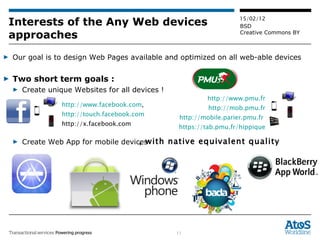 Interests of the Any Web devices approaches Our goal is to design Web Pages available and optimized on all web-able devices Two short term goals :  Create unique Websites for all devices !  Create Web App for mobile devices , with native equivalent quality http://www.facebook.com ,  http://touch.facebook.com http://x.facebook.com  http://www.pmu.fr http://mob.pmu.fr http://mobile.parier.pmu.fr   https://tab.pmu.fr/hippique 