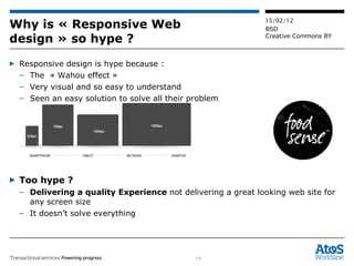Why is « Responsive Web design » so hype ? Responsive design is hype because : The  « Wahou effect » Very visual and so easy to understand Seen an easy solution to solve all their problem Too hype ? Delivering a quality Experience  not delivering a great looking web site for any screen size It doesn’t solve everything 