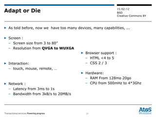 Adapt or Die As told before, now we  have too many devices, many capabilities, ... Screen :  Screen size from 3 to 80” Resolution from  QVGA to WUXGA Interaction: touch, mouse, remote, … Network :  Latency from 3ms to 1s Bandwidth from 3kB/s to 20MB/s Browser support :  HTML <4 to 5  CSS 2 / 3 Hardware:  RAM From 128mo 20go CPU from 500mHz to 4*3Ghz 