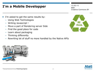 I’m a Mobile Developper I‘m asked to get the same results by:  Using Web Technologies Writing Javascript ! Move a part of Rendering server Side Find the good place for code Learn about packaging Thinking differently Rewriting lot of stuff no more handled by the Native APIs 