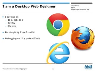 I am a Desktop Web Designer I develop on IE 7, IE8, IE 9 Firefox  Chrome For simplicity I use fix width Debugging on IE is quite difficult 