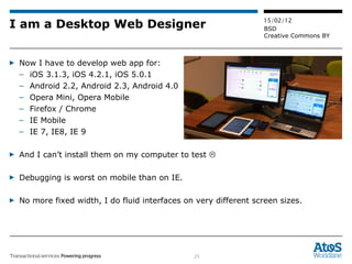 I am a Desktop Web Designer Now I have to develop web app for:  iOS 3.1.3, iOS 4.2.1, iOS 5.0.1 Android 2.2, Android 2.3, Android 4.0 Opera Mini, Opera Mobile Firefox / Chrome IE Mobile IE 7, IE8, IE 9 And I can’t install them on my computer to test   Debugging is worst on mobile than on IE. No more fixed width, I do fluid interfaces on very different screen sizes. 