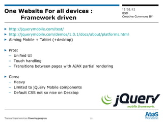 One Website For all devices : Framework driven http://jquerymobile.com/test/ http://jquerymobile.com/demos/1.0.1/docs/about/platforms.html Aiming Mobile + Tablet (+desktop) Pros:  Unified UI Touch handling Transitions between pages with AJAX partial rendering Cons:  Heavy Limited to jQuery Mobile components Default CSS not so nice on Desktop 