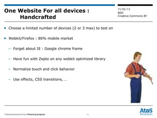 One Website For all devices :  Handcrafted Choose a limited number of devices (2 or 3 max) to test on Webkit/Firefox : 80% mobile market Forget about IE : Google chrome frame Have fun with Zepto on any webkit optimized library Normalize touch and click behavior Use effects, CSS transitions, … 