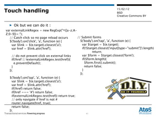 Touch handling Ok but we can do it : var externalLinkRegex = new RegExp("^([a-z;A-Z;0-9])+:"); // Catch click so no page reload occurs $('body').on('click', 'a', function (e) { var $link = $(e.target).closest('a'); var href = $link.attr('href'); // do not prevent click on external links if(!href || !externalLinkRegex.test(href)){ e.preventDefault(); } }); $('body').on('tap', 'a', function (e) { var $link = $(e.target).closest('a'); var href = $link.attr('href'); if(!href) return false; if(href === '#') return false; if(externalLinkRegex.test(href)) return true; // only navigate if href is not # router.navigate(href, true); return false; }); // Submit forms $('body').on('tap', 'a', function (e) { var $target = $(e.target); if(!$target.closest('input[type="submit"]').length)  return; var $form = $target.closest('form'); if($form.length){ $form.first().submit(); return false; } }); 