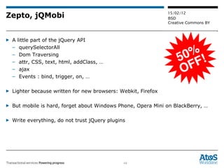 Zepto, jQMobi A little part of the jQuery API querySelectorAll Dom Traversing attr, CSS, text, html, addClass, … ajax Events : bind, trigger, on, … Lighter because written for new browsers: Webkit, Firefox  But mobile is hard, forget about Windows Phone, Opera Mini on BlackBerry, … Write everything, do not trust jQuery plugins 