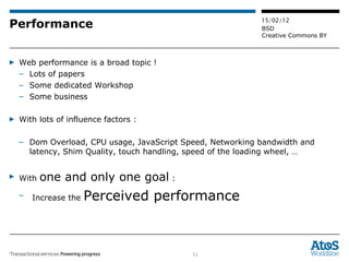 Performance Web performance is a broad topic ! Lots of papers  Some dedicated Workshop Some business With lots of influence factors :  Dom Overload, CPU usage, JavaScript Speed, Networking bandwidth and latency, Shim Quality, touch handling, speed of the loading wheel, … With  one and only one goal  :  Increase the  Perceived performance 